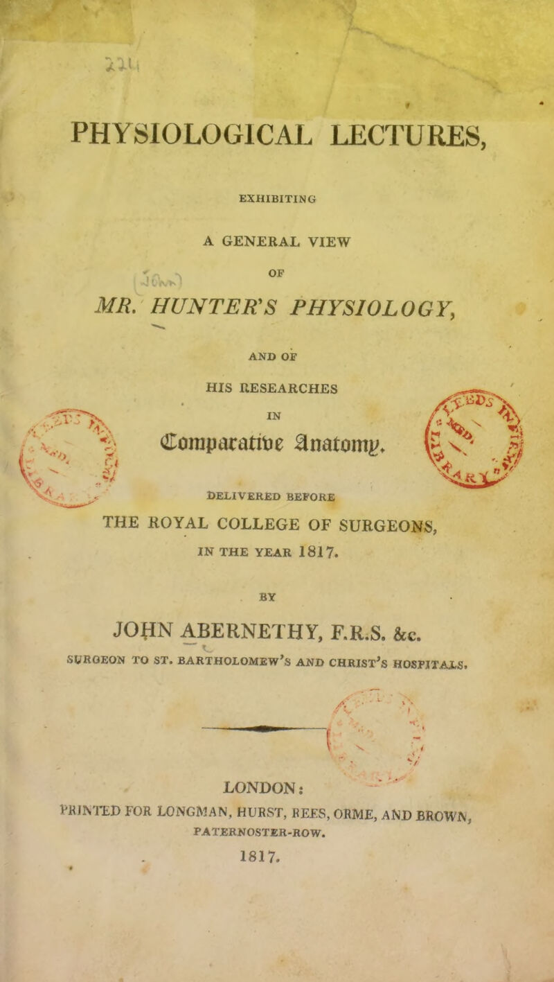 iil.1 PHYSIOLOGICAL LECTURES, EXHIBITING A GENERAL VIEW - V ^ OF I MR.-HUNTER'S PHYSIOLOGY, AND OF HIS RESEARCHES IN Clonipatatitje anatomic. DELIVERED BEFORE THE ROYAL COLLEGE OF SURGEONS, IN THE YEAR 1817. BY JORN ABERNETHY, F.R.S. &c. ~ ^ SURGEON TO ST. BARTHOLOMEW’S AND CHRISX’s HOSPITALS. LONDON: PKJN'I’EI) FOR LONGMAN, HURST, REES, ORME, AND BROWN, PATERNOSTER-ROW. 1817.