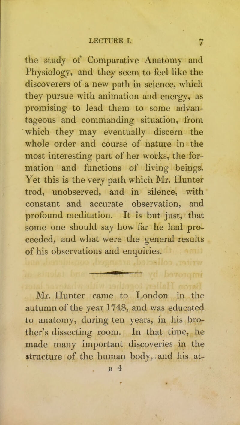 tlie study of Comparative Anatomy and Physiology, and they seem to feel like the discoverers of a new path in science, which they pursue with animation and energy, as promising to lead them to some advan- tageous and commanding situation, from 'which they may eventually discern the whole order and course of nature in the most interesting part of her works, the for- mation and functions of living beings. Yet this is the very path which Mr. Plunter trod, unobserved, and in silence, with constant and accurate observation, and profound meditation. It is but just, that some one should say how far he had pro- ceeded, and what were the general results of his observations and enquiries. Mr. Hunter came to London in the autumn of the year 1748, and was educated to anatomy, during ten years, in his bro- ther’s dissecting room. In that time, he made many important discoveries in the structure of the human body,.and his at-