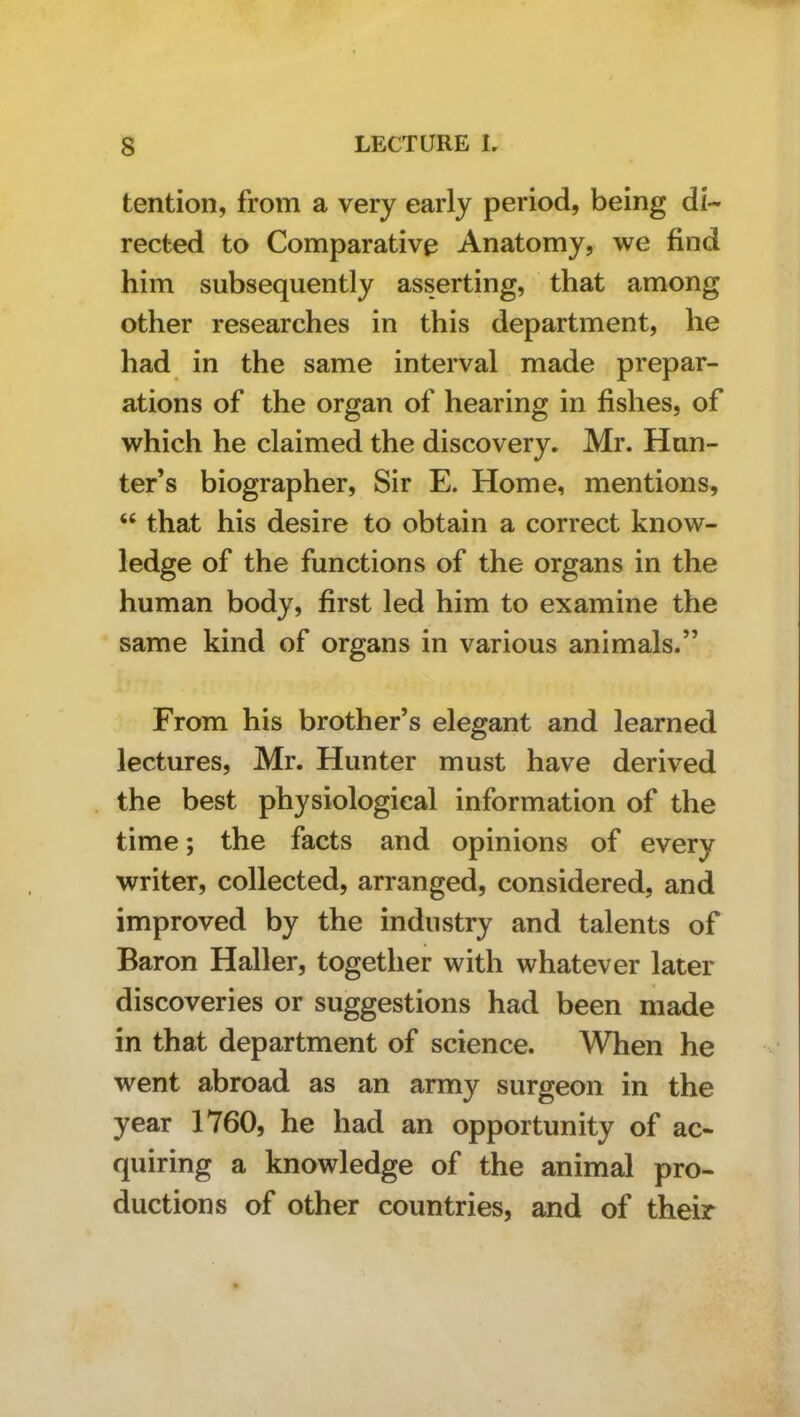 tention, from a very early period, being di- rected to Comparative Anatomy, we find him subsequently asserting, that among other researches in this department, he had in the same interval made prepar- ations of the organ of hearing in fishes, of which he claimed the discovery. Mr. Hun- ter’s biographer. Sir E. Home, mentions, “ that his desire to obtain a correct know- ledge of the functions of the organs in the human body, first led him to examine the same kind of organs in various animals.” From his brother’s elegant and learned lectures, Mr. Hunter must have derived the best physiological information of the time; the facts and opinions of every writer, collected, arranged, considered, and improved by the industry and talents of Baron Haller, together with whatever later discoveries or suggestions had been made in that department of science. When he went abroad as an army surgeon in the year 1760, he had an opportunity of ac- quiring a knowledge of the animal pro- ductions of other countries, and of their