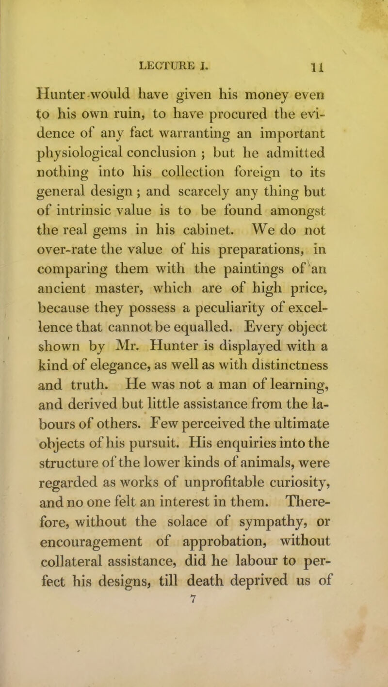 \ Hunter-would have given his money even to his own ruin, to have procured the evi- dence of any fact warranting an important physiological conclusion ; but he admitted nothing into his collection foreign to its general design ; and scarcely any thing but of intrinsic value is to be found amongst the real gems in his cabinet. We do not over-rate the value of his preparations, in comparing them with the paintings of^an ancient master, which are of high price, because they possess a peculiarity of excel- lence that cannot be equalled. Every object shown by Mr. Hunter is displayed with a kind of elegance, as well as with distinctness and truth. He was not a man of learning, and derived but little assistance from the la- bours of others. Few perceived the ultimate objects of his pursuit. His enquiries into the structure of the lower kinds of animals, were regarded as works of unprofitable curiosity, and no one felt an interest in them. There- fore, without the solace of sympathy, or encouragement of approbation, without collateral assistance, did he labour to per- fect his designs, till death deprived us of 7