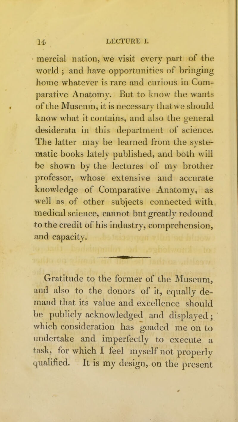 * mercial nation, we visit every part of the world ; and have opportunities of bringing home whatever is rare and curious in Com- parative Anatomy. But to know the wants of the Museu m, it is necessary that we should know what it contains, and also the general desiderata in this department of science. The latter may be learned from the syste- matic books lately published, and both will be shown by the lectures of my brother professor, whose extensive and accurate knowledge of Comparative Anatomy, as well as of other subjects connected with medical science, cannot but greatly redound to the credit of his industry, comprehension, and capacity. Gratitude to the former of the Museum, and also to the donors of it, equally de- mand that its value and excellence should be publicly acknowledged and displayed; ' which consideration has goaded me on to undertake and imperfectly to execute a task, for which I feel myself not properly qualified. It is my design, on the present