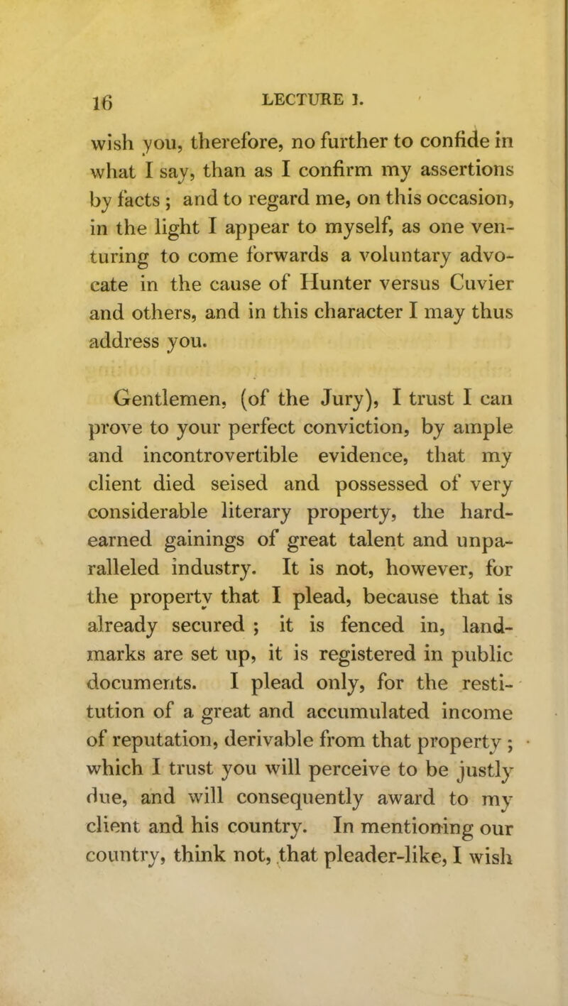 wish you, therefore, no further to confide in what I say, than as I confirm my assertions by facts ; and to regard me, on this occasion, in the light I appear to myself, as one ven- turing to come forwards a voluntary advo- cate in the cause of Hunter versus Cuvier and others, and in this character I may thus address you. Gentlemen, (of the Jury), I trust I can prove to your perfect conviction, by ample and incontrovertible evidence, that my client died seised and possessed of very considerable literary property, the hard- earned gainings of great talent and unpa- ralleled industry. It is not, however, for the property that I plead, because that is already secured ; it is fenced in, land- marks are set up, it is registered in public documents. I plead only, for the resti- tution of a great and accumulated income of reputation, derivable from that property ; which I trust you will perceive to be justly due, and will consequently award to my client and his country. In mentioning our country, think not, that pleader-like, I wish