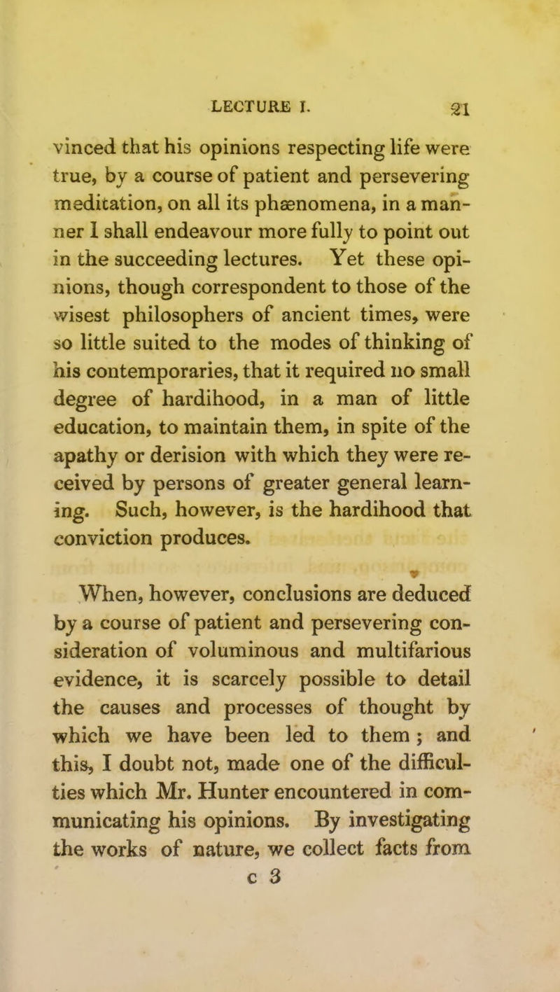 vinced that his opinions respecting life were true, by a course of patient and persevering meditation, on all its phaenomena, in a man- ner 1 shall endeavour more fully to point out in the succeeding lectures. Yet these opi- nions, though correspondent to those of the wisest philosophers of ancient times, were so little suited to the modes of thinking of his contemporaries, that it required no small degree of hardihood, in a man of little education, to maintain them, in spite of the apathy or derision with which they were re- ceived by persons of greater general learn- ing. Such, however, is the hardihood that conviction produces. When, however, conclusions are deduced by a course of patient and persevering con- sideration of voluminous and multifarious evidence, it is scarcely possible to detail the causes and processes of thought by which we have been led to them ; and this, I doubt not, made one of the difficul- ties which Mr. Hunter encountered in com- municating his opinions. By investigating the works of nature, we collect facts from