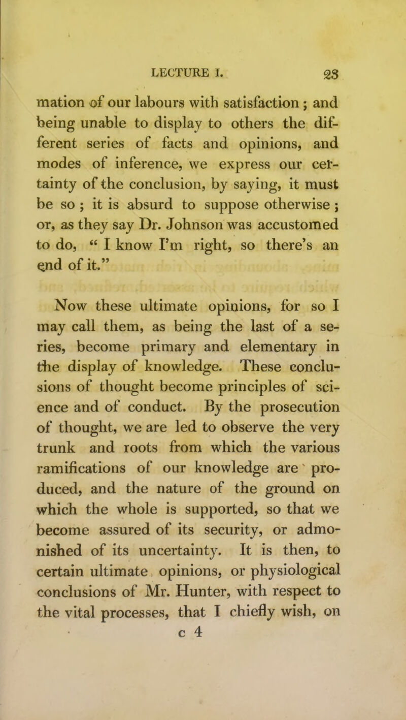 mation of our labours with satisfaction ; and being unable to display to others the dif- ferent series of facts and opinions, and modes of inference, we express our cer- tainty of the conclusion, by saying, it must be so ; it is absurd to suppose otherwise; or, as they say Dr. Johnson was accustomed to do, “ I know Fm right, so there’s an ^^nd of it.” Now these ultimate opinions, for so I may call them, as being the last of a se- ries, become primary and elementary in the display of knowledge. These conclu- sions of thought become principles of sci- ence and of conduct. By the prosecution of thought, we are led to observe the very trunk and roots from which the various ramifications of our knowledge are' pro- duced, and the nature of the ground on which the whole is supported, so that we become assured of its security, or admo- nished of its uncertainty. It is then, to certain ultimate. opinions, or physiological conclusions of Mr. Hunter, with respect to the vital processes, that I chiefly wish, on c 4