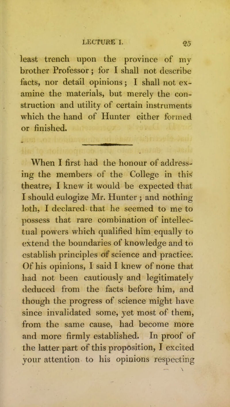 Q5 least trench upon the province of my brother Professor; for I shall not describe facts, nor detail opinions; I shall not ex- amine the materials, but merely the con- struction and utility of certain instruments which the hand of Hunter either formed or finished. When I first had the honour of address- ing the members of the College in thif> theatre, I knew it would be expected that I should eulogize Mr. Hunter ; and nothing loth, I declared* that he seemed to me to possess that rare combination of intellec- tual powers which qualified him. equally to extend the boundaries of knowledge and to establish principles of science and practice. Of his opinions, I said I knew of none that had not been cautiously and legitimately deduced from the facts before him, and though the progress of science might have since invalidated some, yet most of them, from the same cause, had become more and more firmly established. In proof of the latter part of this proposition, I excited your attention- to his opinions respecting