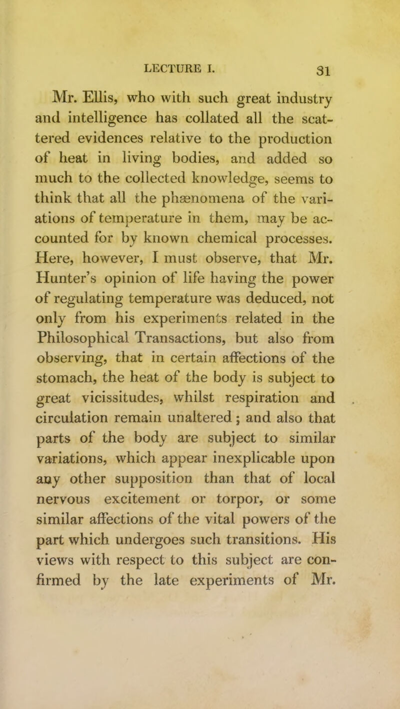 Mr. Ellis, who with such great industry and intelligence has collated all the scat- tered evidences relative to the production of heat in living bodies, and added so much to the collected knowledge, seems to think that all the phasnomena of the vari- ations of temperature in them, may be ac- counted for by known chemical processes. Here, however, I must observe, that Mr. Hunter’s opinion of life having the power of regulating temperature was deduced, not only from his experiments related in the Philosophical Transactions, but also from observing, that in certain affections of the stomach, the heat of the body is subject to great vicissitudes, whilst respiration and circulation remain unaltered; and also that parts of the body are subject to similar variations, which appear inexplicable upon any other supposition than that of local nervous excitement or torpor, or some similar affections of the vital powers of the part which undergoes such transitions. His views with respect to this subject are con- firmed by the late experiments of Mr.