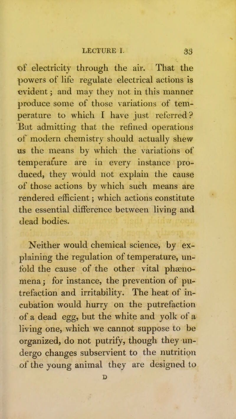 of electricity througli the air. That the powers of life regulate electrical actions is evident; and may they not in this manner produce some of those variations of tem- perature to which I have just referred? But admitting that the refined operations of modern chemistry should actually shew us the means by which the variations of temperature are in every instance pro- duced, they would not explain the cause of those actions by which such means are rendered efficient; which actions constitute the essential difference between living and dead bodies. Neither would chemical science, by ex- plaining the regulation of temperature, un- fold the cause of the other vital phaeno- mena; for instance, the prevention of pu- trefaction and irritability. The heat of in- cubation would hurry on the putrefaction of a dead egg, but the white and yolk of a living one, which we cannot suppose to be organized, do not putrify, though they un- dergo changes subservient to the nutrition of the young animal they a.re designed to