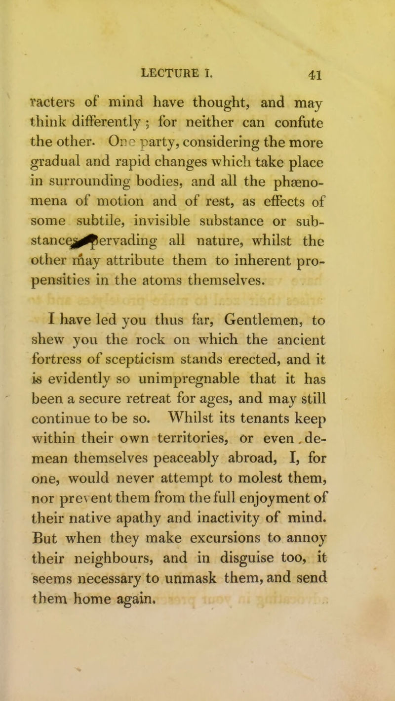 vacters of mind have thought, and may think differently ; for neither can confute the other. One party, considering the more gradual and rapid changes which take place in surrounding bodies, and all the phaeno- mena of motion and of rest, as effects of some subtile, invisible substance or sub- stance,^^ervading all nature, whilst the other may attribute them to inherent pro- pensities in the atoms themselves. I have led you thus far. Gentlemen, to shew you the rock on which the ancient fortress of scepticism stands erected, and it k evidently so unimpregnable that it has been a secure retreat for ages, and may still continue to be so. Whilst its tenants keep within their own territories, or even,de- mean themselves peaceably abroad, I, for one, would never attempt to molest them, nor prevent them from the full enjoyment of their native apathy and inactivity of mind. But when they make excursions to annoy their neighbours, and in disguise too, it seems necessary to unmask them, and send them home again.
