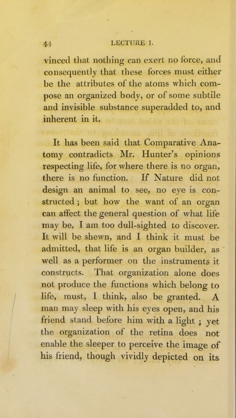 4J vincecl tliat nothing can exert no force, and consequently that these forces must either be the attributes of the atoms which com- pose an organized body, or of some subtile and invisible substance superadded to, and inherent in it. It has been said that Comparative Ana- tomy contradicts Mr. Hunter’s opinions respecting life, for where there is no organ, there is no function. If Nature did not design an animal to see, no eye is con- structed ; but how the want of an organ can affect the general question of what life may be, I am too dull-sighted to discover. It will be shewn, and I think it must be admitted, that life is an organ builder, as ' well as a performer on the instruments it constructs. That organization alone does not produce the functions which belong to life, must, I think, also be granted. A man may sleep with his eyes open, and his friend stand before him with a light ; yet the organization of the retina does not enable the sleeper to perceive the image of his friend, though vividly depicted on its