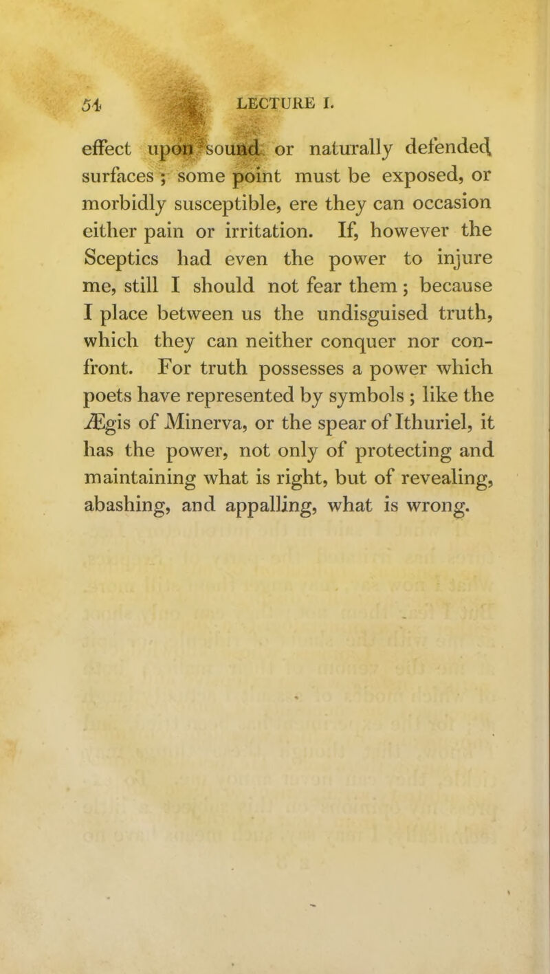 effect up6^%ouiid. or naturally defendecl surfaces | some point must be exposed, or morbidly susceptible, ere they can occasion either pain or irritation. If, however the Sceptics had even the power to injure me, still I should not fear them; because I place between us the undisguised truth, which they can neither conquer nor con- front. For truth possesses a power which poets have represented by symbols ; like the ^gis of Minerva, or the spear of Ithuriel, it has the power, not only of protecting and maintaining what is right, but of revealing, abashing, and appalling, what is wrong.