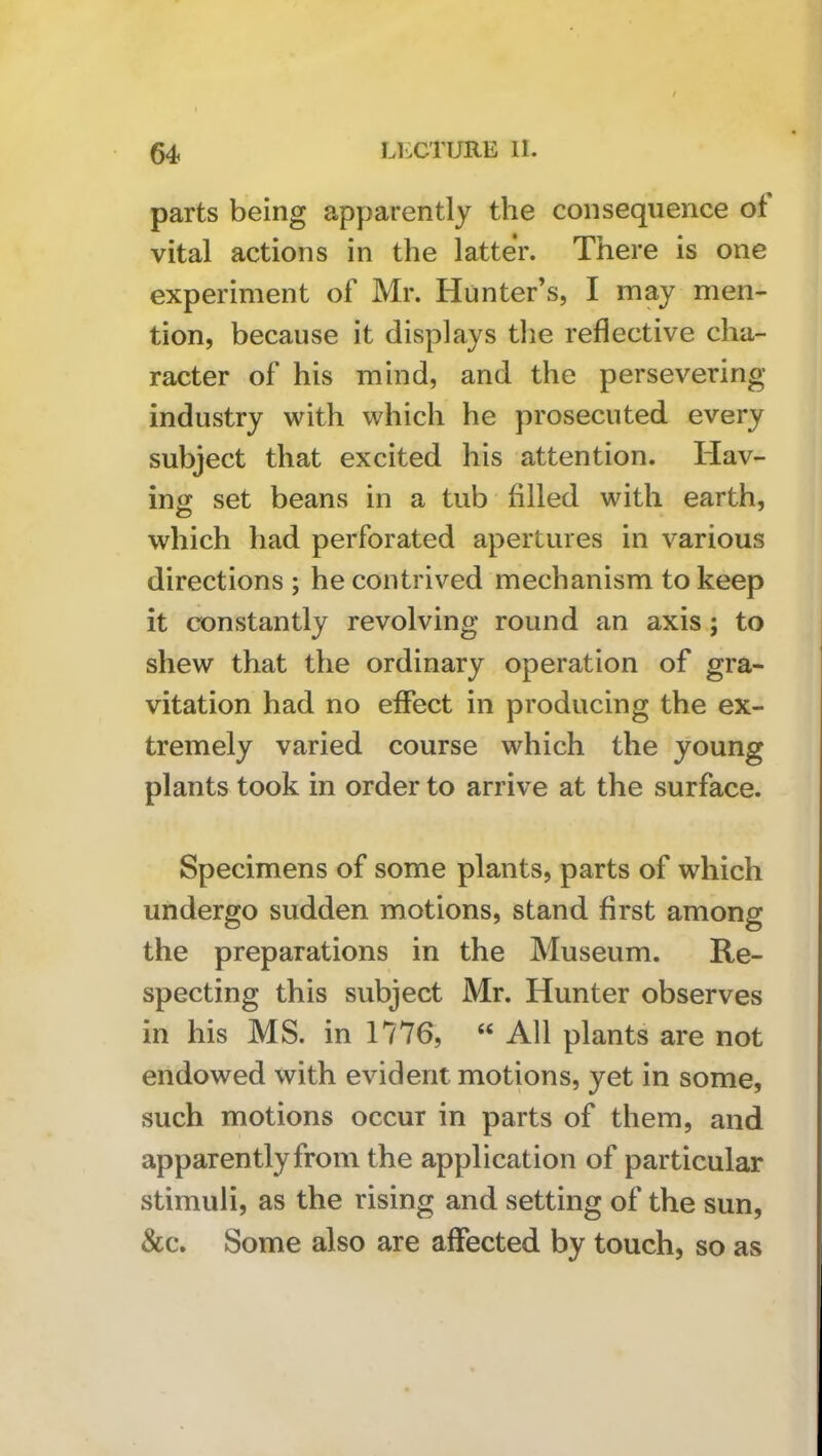 parts being apparently the consequence ot vital actions in the latter. There is one experiment of Mr. Hunter’s, I may men- tion, because it displays the reflective cha- racter of his mind, and the persevering industry with which he prosecuted every subject that excited his attention. Hav- ing set beans in a tub filled with earth, which had perforated apertures in various directions ; he contrived mechanism to keep it constantly revolving round an axis; to shew that the ordinary operation of gra- vitation had no effect in producing the ex- tremely varied course which the young plants took in order to arrive at the surface. Specimens of some plants, parts of which undergo sudden motions, stand first among the preparations in the Museum. Re- specting this subject Mr. Hunter observes in his MS. in 1776, ‘‘ All plants are not endowed with evident motions, yet in some, such motions occur in parts of them, and apparently from the application of particular stimuli, as the rising and setting of the sun, &c. Some also are affected by touch, so as