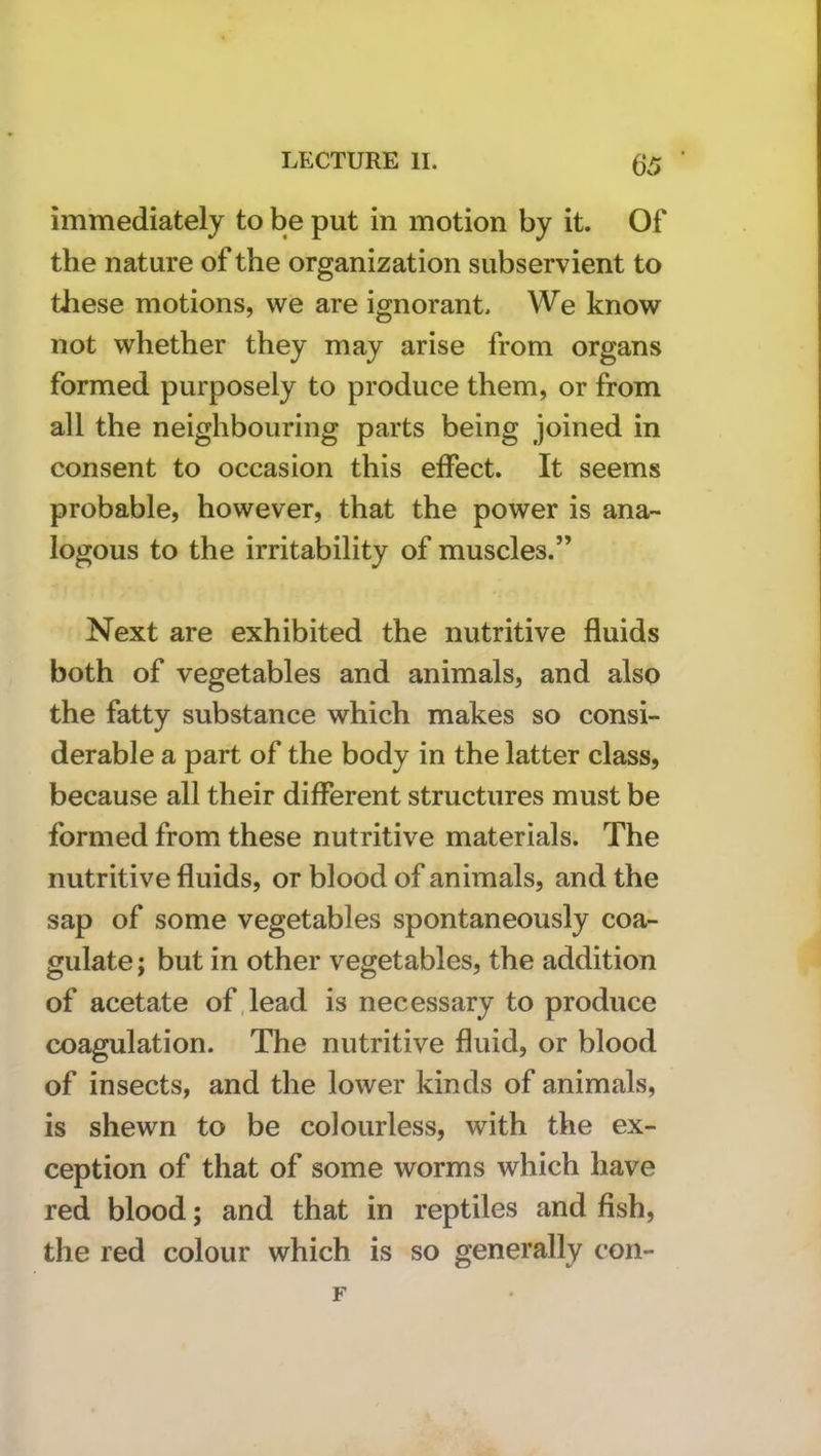 immediately to be put in motion by it. Of the nature of the organization subservient to tliese motions, we are ignorant. We know not whether they may arise from organs formed purposely to produce them, or from all the neighbouring parts being joined in consent to occasion this effect. It seems probable, however, that the power is ana- logous to the irritability of muscles.” Next are exhibited the nutritive fluids both of vegetables and animals, and also the fatty substance which makes so consi- derable a part of the body in the latter class, because all their different structures must be formed from these nutritive materials. The nutritive fluids, or blood of animals, and the sap of some vegetables spontaneously coa- gulate ; but in other vegetables, the addition of acetate of,lead is necessary to produce coagulation. The nutritive fluid, or blood of insects, and the lower kinds of animals, is shewn to be colourless, with the ex- ception of that of some worms which have red blood; and that in reptiles and fish, the red colour which is so generally con-