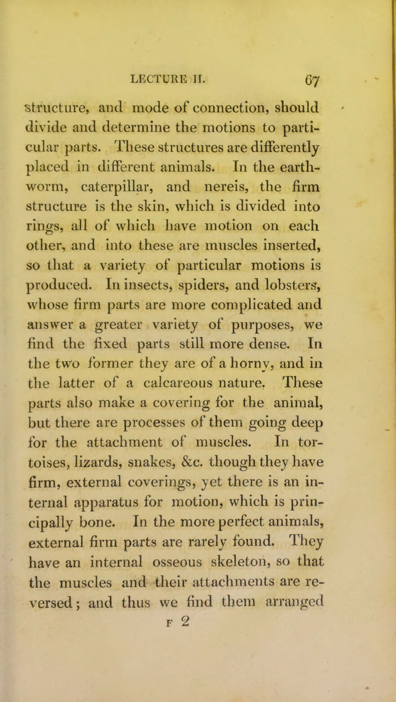 structure, and mode of connection, should divide and determine the motions to parti- cular parts. These structures are diiferently placed in different animals. In the earth- worm, caterpillar, and nereis, the firm structure is the skin, which is divided into rings, all of which have motion on each other, and into these are muscles inserted, so that a variety of particular motions is produced. In insects, spiders, and lobsters, whose firm parts are more complicated and answer a greater variety of purposes, we find the fixed parts still more dense. In the two former they are of a horny, and in the latter of a calcareous nature, These parts also make a covering for the animal, but there are processes of them going deep for the attachment of muscles. In tor- toises, lizards, snakes, &c. though they have firm, external coverings, yet there is an in- ternal apparatus for motion, which is prin- cipally bone. In the more perfect animals, external firm parts are rarely found. They have an internal osseous skeleton, so that the muscles and their attachments are re- versed; and thus we find them arranged