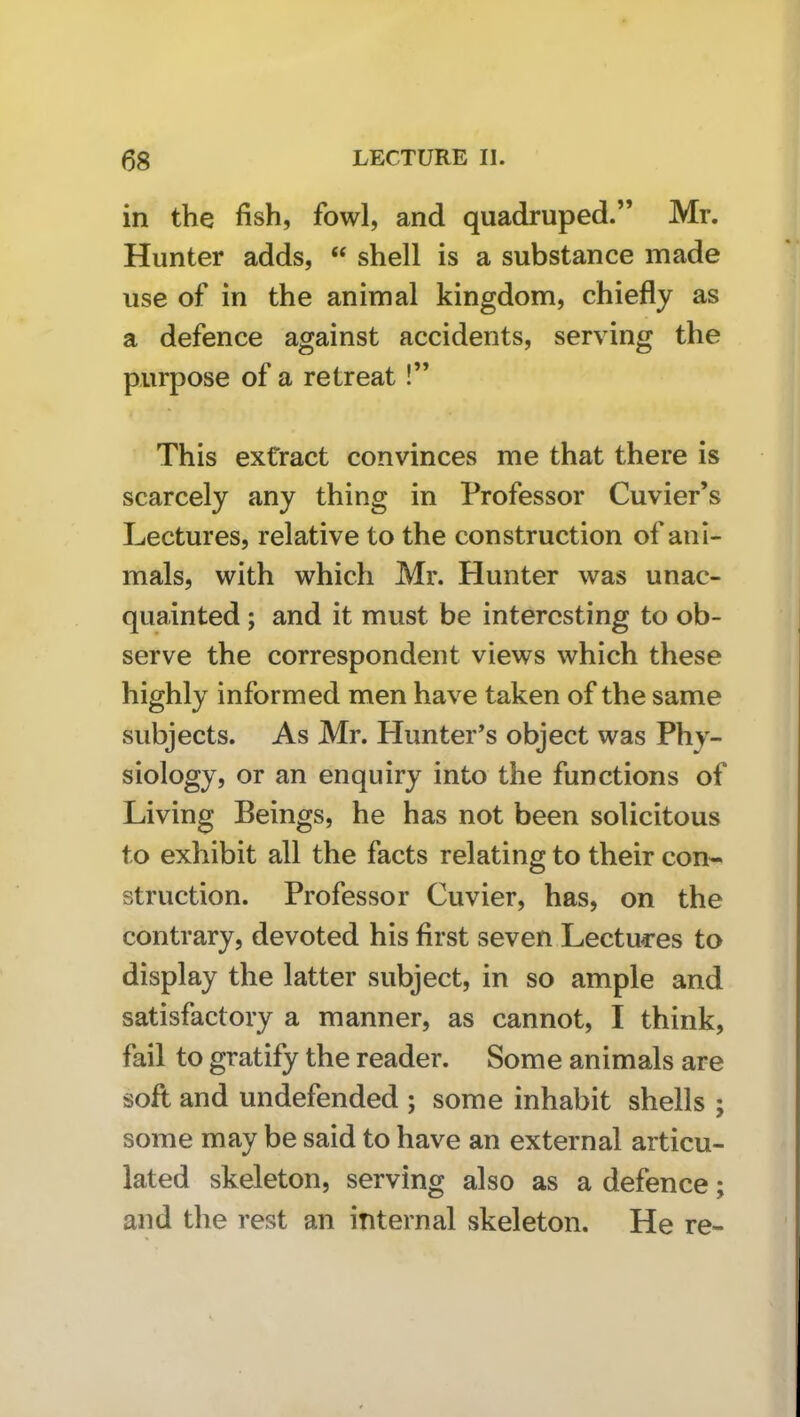 in the fish, fowl, and quadruped.” Mr. Hunter adds, “ shell is a substance made use of in the animal kingdom, chiefly as a defence against accidents, serving the purpose of a retreat!” This extract convinces me that there is scarcely any thing in Professor Cuvier’s Lectures, relative to the construction of ani- mals, with which Mr. Hunter was unac- quainted ; and it must be interesting to ob- serve the correspondent views which these highly informed men have taken of the same subjects. As Mr. Hunter’s object was Phy- siology, or an enquiry into the functions of Living Beings, he has not been solicitous to exhibit all the facts relating to their con~ struction. Professor Cuvier, has, on the contrary, devoted his first seven Lectui’es to display the latter subject, in so ample and satisfactory a manner, as cannot, I think, fail to gratify the reader. Some animals are soft and undefended ; some inhabit shells ; some may be said to have an external articu- lated skeleton, serving also as a defence; and the rest an internal skeleton. He re-