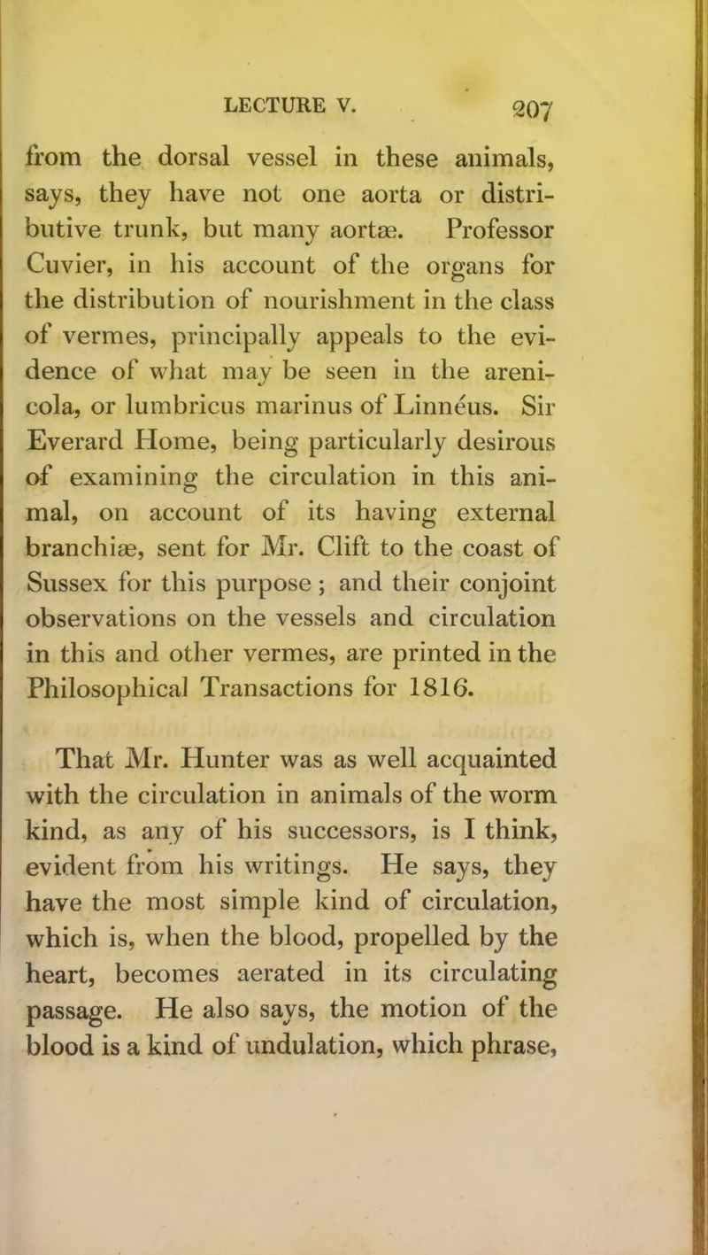 from the dorsal vessel in these animals, says, they have not one aorta or distri- butive trunk, but many aortae. Professor Cuvier, in his account of the organs for the distribution of nourishment in the class of vermes, principally appeals to the evi- dence of what may be seen in the areni- cola, or lumbricus marinus of Linneus. Sir Everard Home, being particularly desirous of examining the circulation in this ani- mal, on account of its having external branchiae, sent for Mr. Clift to the coast of Sussex for this purpose ; and their conjoint observations on the vessels and circulation in this and other vermes, are printed in the Philosophical Transactions for 1816. That Mr. Hunter was as well acquainted with the circulation in animals of the worm kind, as any of his successors, is I think, evident from his writings. He says, they have the most simple kind of circulation, which is, when the blood, propelled by the heart, becomes aerated in its circulating passage. He also says, the motion of the blood is a kind of undulation, which phrase,