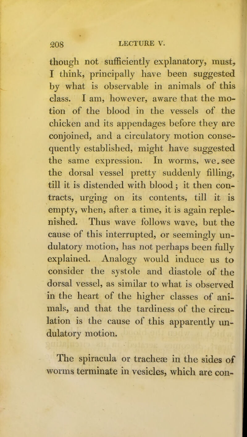 though not sufficiently explanatory, must, I think, principally have been suggested by what is observable in animals of this class. I am, however, aware that the mo- tion of the blood in the vessels of the chicken and its appendages before they are conjoined, and a circulatory motion conse- quently established, might have suggested the same expression. In worms, we. see the dorsal vessel pretty suddenly filling, till it is distended with blood; it then con- tracts, urging on its contents, till it is empty, when, after a time, it is again reple- nished. Thus wave follows wave, but the cause of this interrupted, or seemingly un- dulatory motion, has not perhaps been fully explained. Analogy would induce us to consider the systole and diastole of the dorsal vessel, as similar to what is observed in the heart of the higher classes of ani- mals, and that the tardiness of the circu- lation is the cause of this apparently un- dulatory motion. The spiracula or tracheae in the sides of worms terminate in vesicles, which are con-