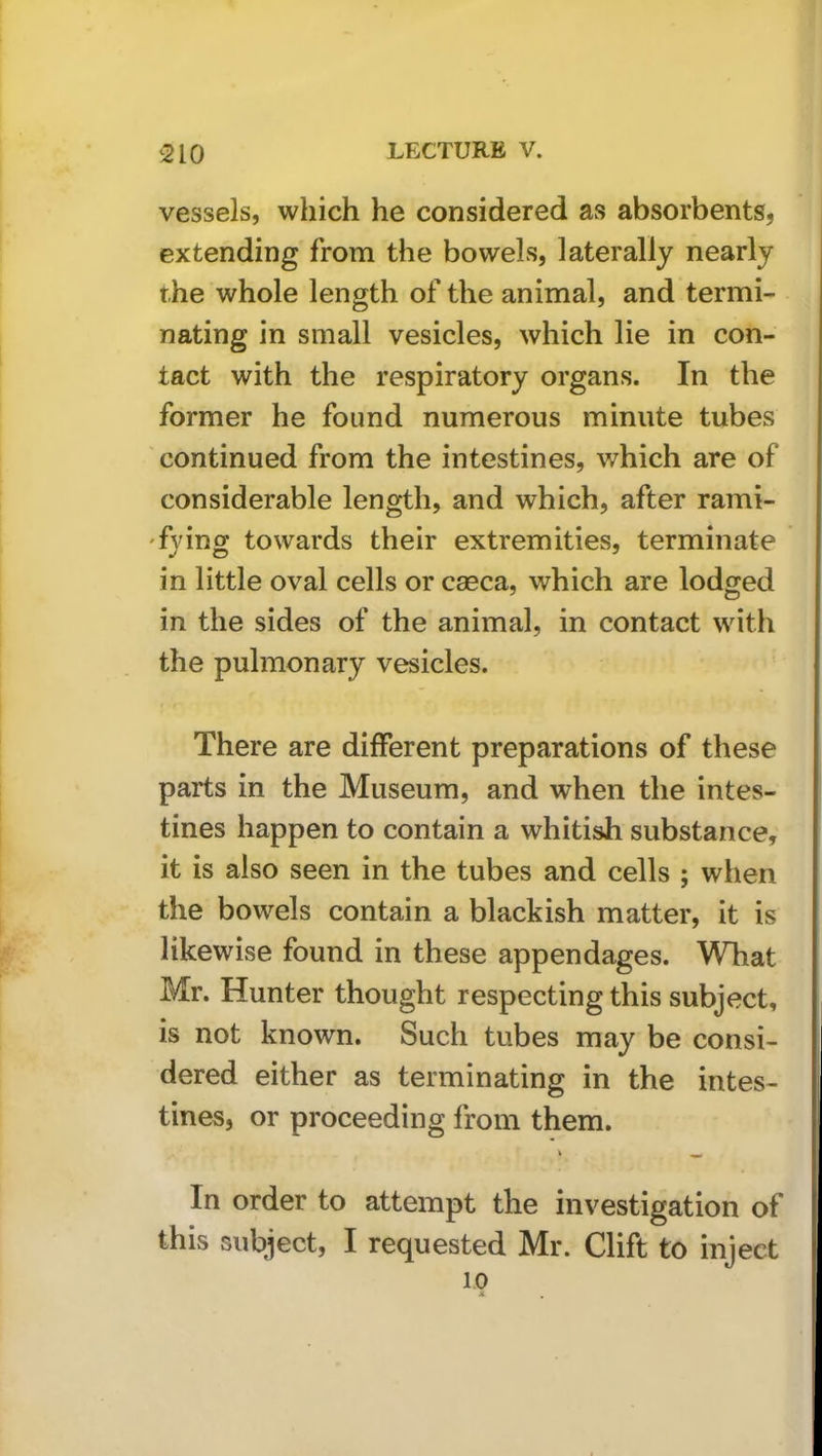 vessels, which he considered as absorbents, extending from the bowels, laterally nearly the whole length of the animal, and termi- nating in small vesicles, which lie in con- tact with the respiratory organs. In the former he found numerous minute tubes continued from the intestines, which are of considerable length, and which, after rami- 'fying towards their extremities, terminate in little oval cells or caeca, which are lodged in the sides of the animal, in contact with the pulmonary vesicles. There are different preparations of these parts in the Museum, and when the intes- tines happen to contain a whitish substance, it is also seen in the tubes and cells ; when the bowels contain a blackish matter, it is likewise found in these appendages. What Mr. Hunter thought respecting this subject, is not known. Such tubes may be consi- dered either as terminating in the intes- tines, or proceeding from them. In order to attempt the investigation of this subject, I requested Mr. Clift to inject 1.0