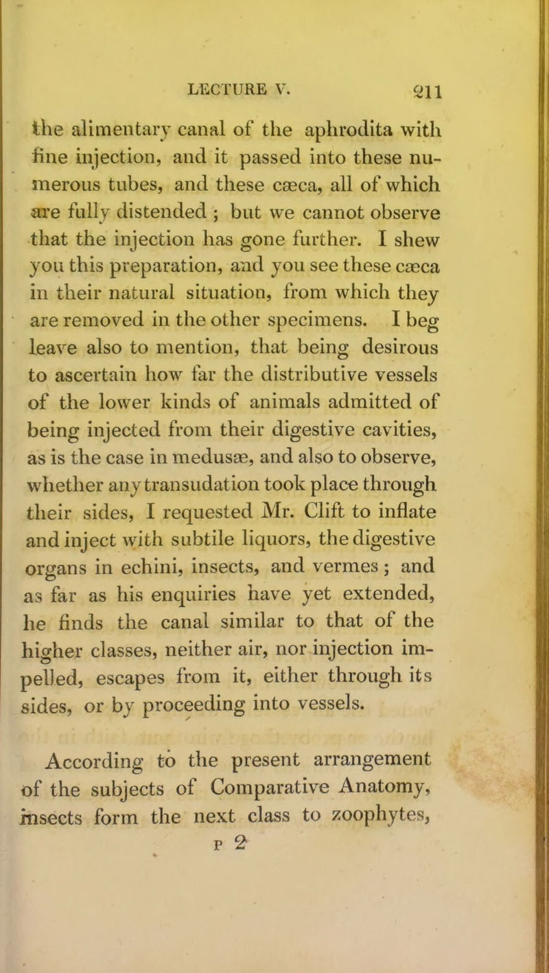 the alimentary canal of the aphrodita with fine injection, and it passed into these nu- merous tubes, and these caeca, all of which are fully distended ; but we cannot observe that the injection has gone further. I shew you this preparation, and you see these caeca in their natural situation, from which they are removed in the other specimens. I beg leave also to mention, that being desirous to ascertain how far the distributive vessels of the lower kinds of animals admitted of being injected from their digestive cavities, as is the case in medusae, and also to observe, whether any transudation took place through their sides, I requested Mr. Clift to inflate and inject with subtile liquors, the digestive organs in echini, insects, and vermes; and as far as his enquiries have yet extended, he finds the canal similar to that of the higher classes, neither air, nor injection im- pelled, escapes from it, either through its sides, or by proceeding into vessels. According to the present arrangement of the subjects of Comparative Anatomy, insects form the next class to zoophytes,