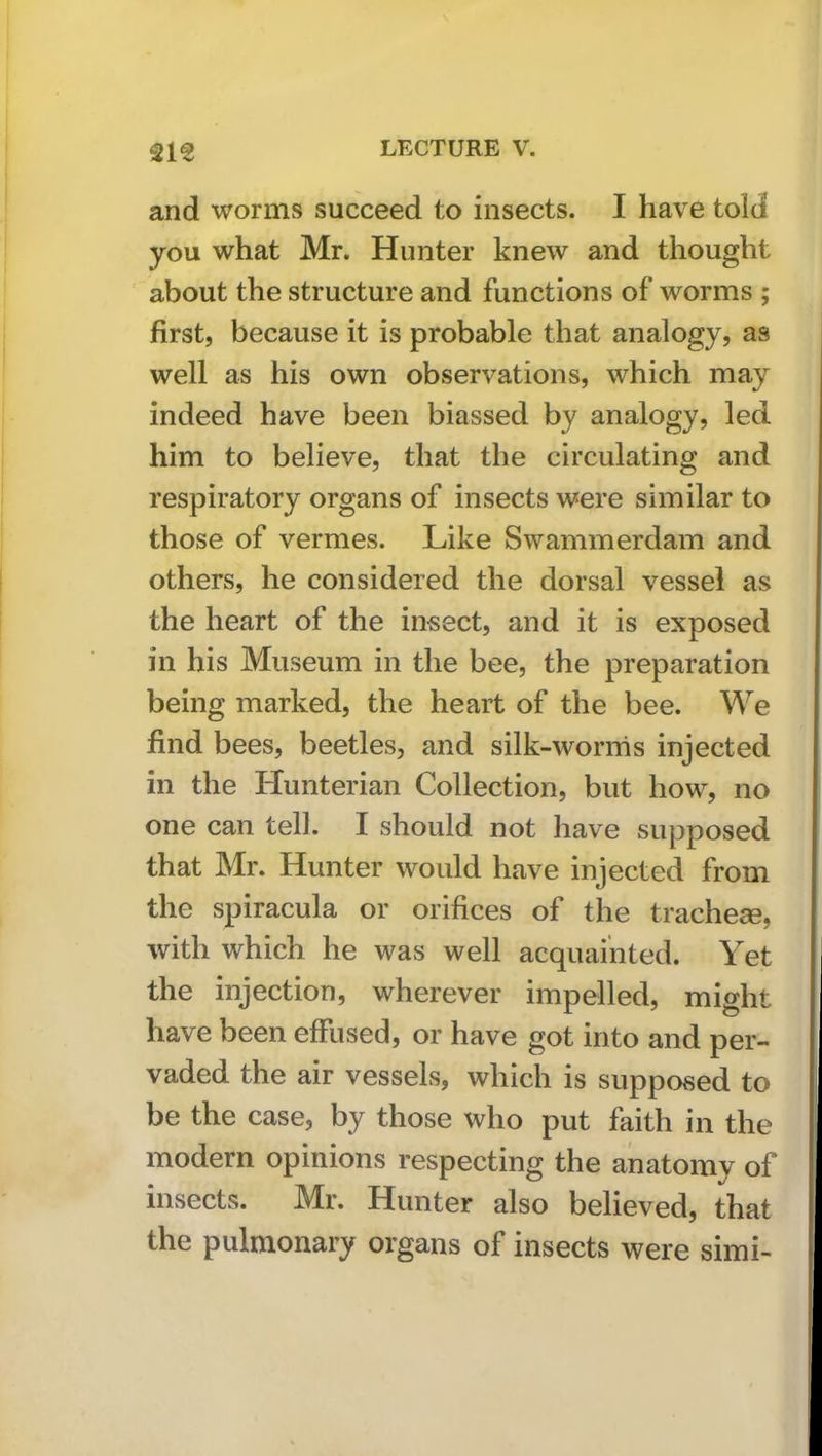 21^ LECTURE V. and worms succeed to insects. I have told you what Mr. Hunter knew and thought about the structure and functions of worms ; first, because it is probable that analogy, as well as his own observations, which may indeed have been biassed by analogy, led him to believe, that the circulating and respiratory organs of insects were similar to those of vermes. Like Swammerdam and others, he considered the dorsal vessel as the heart of the insect, and it is exposed in his Museum in the bee, the preparation being marked, the heart of the bee. We find bees, beetles, and silk-worrhs injected in the Hunterian Collection, but how, no one can tell. I should not have supposed that Mr. Hunter would have injected from the spiracula or orifices of the trachese, with which he was well acquainted. Yet the injection, wherever impelled, might have been effused, or have got into and per- vaded the air vessels, which is supposed to be the case, by those who put faith in the modern opinions respecting the anatomy of insects. Mr. Hunter also believed, that the pulmonary organs of insects were simi-
