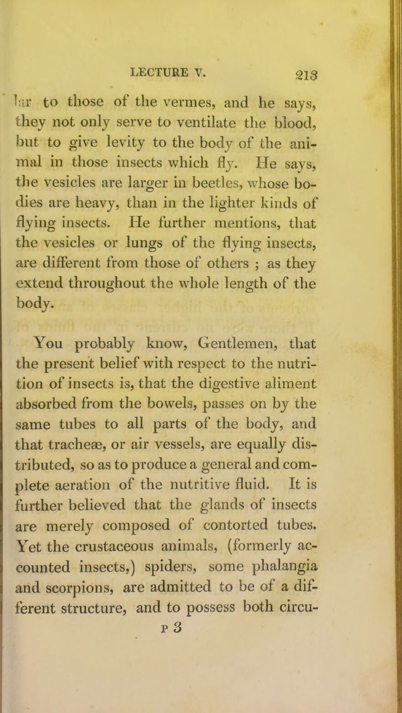 liir to those of the vermes, and he says, they not only serve to ventilate the blood, but to give levity to the body of the ani- mal in those insects which fly. He says, the vesicles are larger in beetles, whose bo- dies are heavy, than in the lighter kinds of flying insects. He further mentions, that the vesicles or lungs of the flying insects, are different from those of others ; as they extend throughout the whole length of the body. You probably know. Gentlemen, that the present belief with respect to the nutri- tion of insects is, that the digestive aliment absorbed from the bowels, passes on by the same tubes to all parts of the body, and that trachese, or air vessels, are equally dis- tributed, so as to produce a general and com- plete aeration of the nutritive fluid. It is further believed that the glands of insects are merely composed of contorted tubes. Yet the crustaceous animals, (formerly ac- counted insects,) spiders, some phalangia and scorpions, are admitted to be of a dif- ferent structure, and to possess both circu- p 3