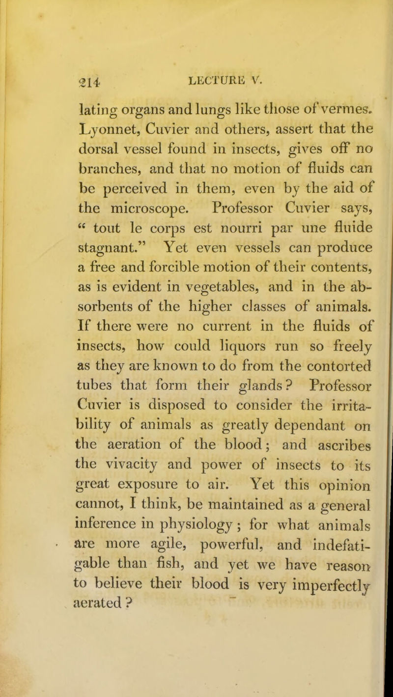 lating organs and lungs like those of vermes. Lyonnet, Cuvier and others, assert that the dorsal vessel found in insects, gives off no branches, and that no motion of fluids can be perceived in them, even by the aid of the microscope. Professor Cuvier says, “ tout le corps est nourri par une fluide stagnant.” Yet even vessels can produce a free and forcible motion of their contents, as is evident in vegetables, and in the ab- sorbents of the higher classes of animals. If there were no current in the fluids of insects, how could liquors run so freely as they are known to do from the contorted tubes that form their glands? Professor Cuvier is disposed to consider the irrita- bility of animals as greatly dependant on the aeration of the blood; and ascribes the vivacity and power of insects to its great exposure to air. Yet this opinion cannot, I think, be maintained as a general inference in physiology; for what animals are more agile, powerful, and indefati- gable than fish, and yet we have reason to believe their blood is very imperfectly aerated ?