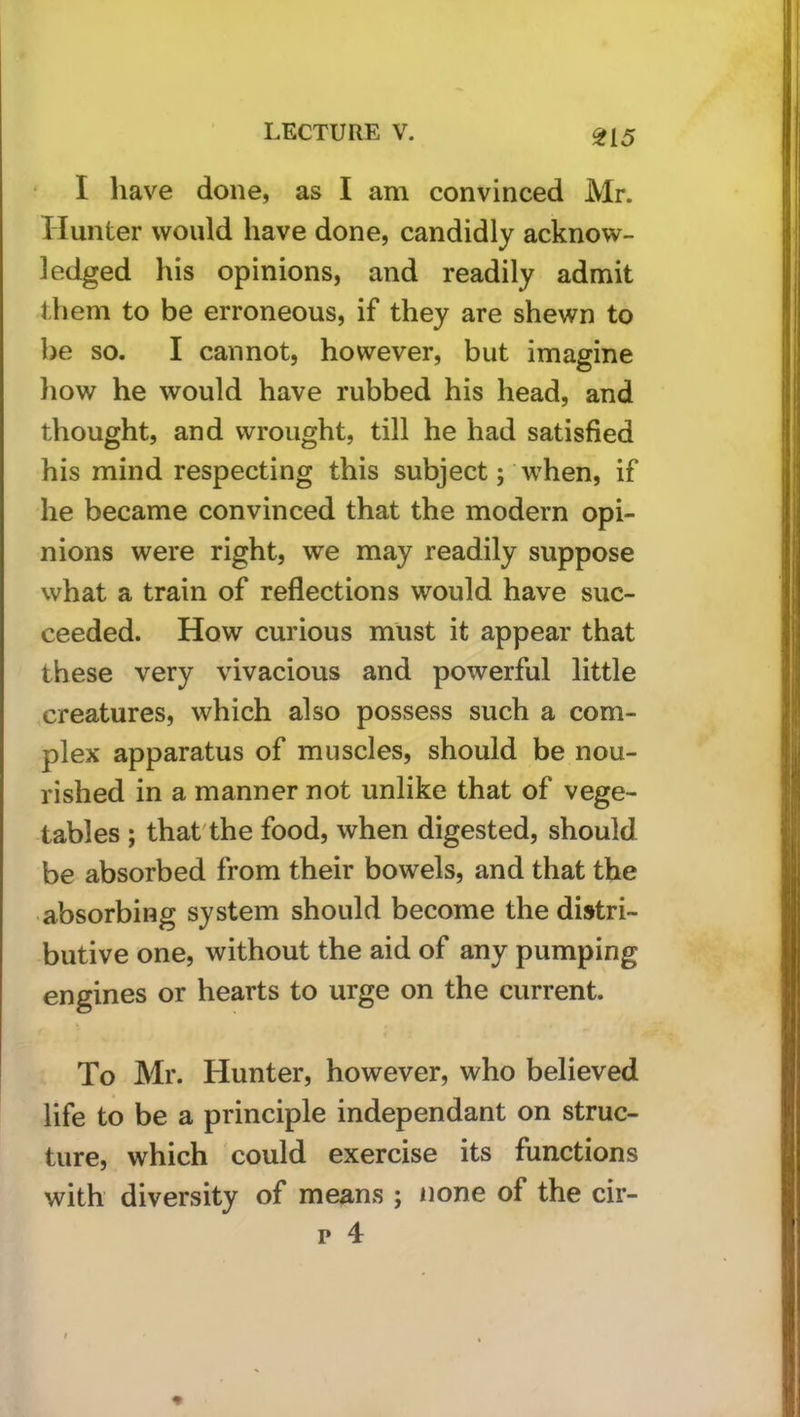 ^15 • I have done, as I am convinced Mr. Hunter would have done, candidly acknow- ledged his opinions, and readily admit them to be erroneous, if they are shewn to be so. I cannot, however, but imagine liow he would have rubbed his head, and thought, and wrought, till he had satisfied his mind respecting this subject; when, if he became convinced that the modern opi- nions were right, we may readily suppose what a train of reflections would have suc- ceeded. How curious must it appear that these very vivacious and powerful little creatures, which also possess such a com- plex apparatus of muscles, should be nou- rished in a manner not unlike that of vege- tables ; that'the food, when digested, should be absorbed from their bowels, and that the absorbing system should become the distri- butive one, without the aid of any pumping engines or hearts to urge on the current. To Mr. Hunter, however, who believed life to be a principle independant on struc- ture, which could exercise its functions with diversity of means ; none of the cir- p 4
