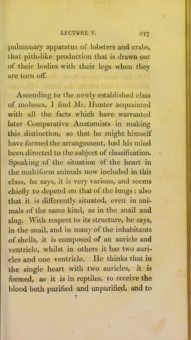 pulmonary apparatus of lobsters and crabs, that pith-like production that is drawn out of their bodies with their legs when they are torn off. Ascending to the newly established class of inolusca, I find Mr. Hunter acquainted with all the facts which have warranted later Comparative Anatomists in making this distinction, so that he might himself have formed the arrangement, had his mind been directed to the subject of classification. Speaking of the situation of the heart in the multiform animals now included in this class, he says, it is very various, and seems chiefly to depend on that of the lungs : also that it is differently situated, even in ani- mals of the same kind, as in the snail and slug. With respect to its structure, he says, in the snail, and in many of the inhabitants of shells, it is composed of an auricle and ventricle, whilst in others it has two auri- cles and one ventricle. He thinks that in the single heart with two auricles, it is formed, as it is in reptiles, to receive the blood both purified and unpurified, and to 7