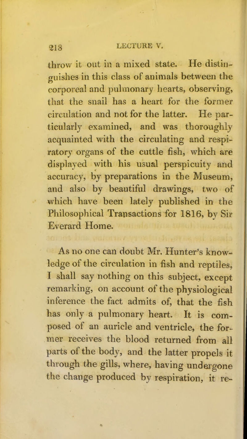 ^218 throw it out in a mixed state. He distin- guishes ill this class of animals between the corporeal and pulmonary hearts, observing, that the snail has a heart for the former circulation and not for the latter. He par- ticularl}’^ examined, and was thoroughly acquainted with the circulating and respi- ratory organs of the cuttle hsh, which are displayed with his usual perspicuity and accuracy, by preparations in the Museum, and also by beautiful drawings, two of which have been lately published in the Philosophical Transactions for 1816, by Sir Everard Home. As no one can doubt Mr. Hunter's know- ledge of the circulation in fish and reptiles, I shall say nothing on this subject, except remarking, on account of the physiological inference the fact admits of, that the fish has only a pulmonary heart. It is com- posed of an auricle and ventricle, the for- mer receives the blood returned from all parts of the body, and the latter propels it through the gills, where, having undeigone the change produced by respiration, it re-