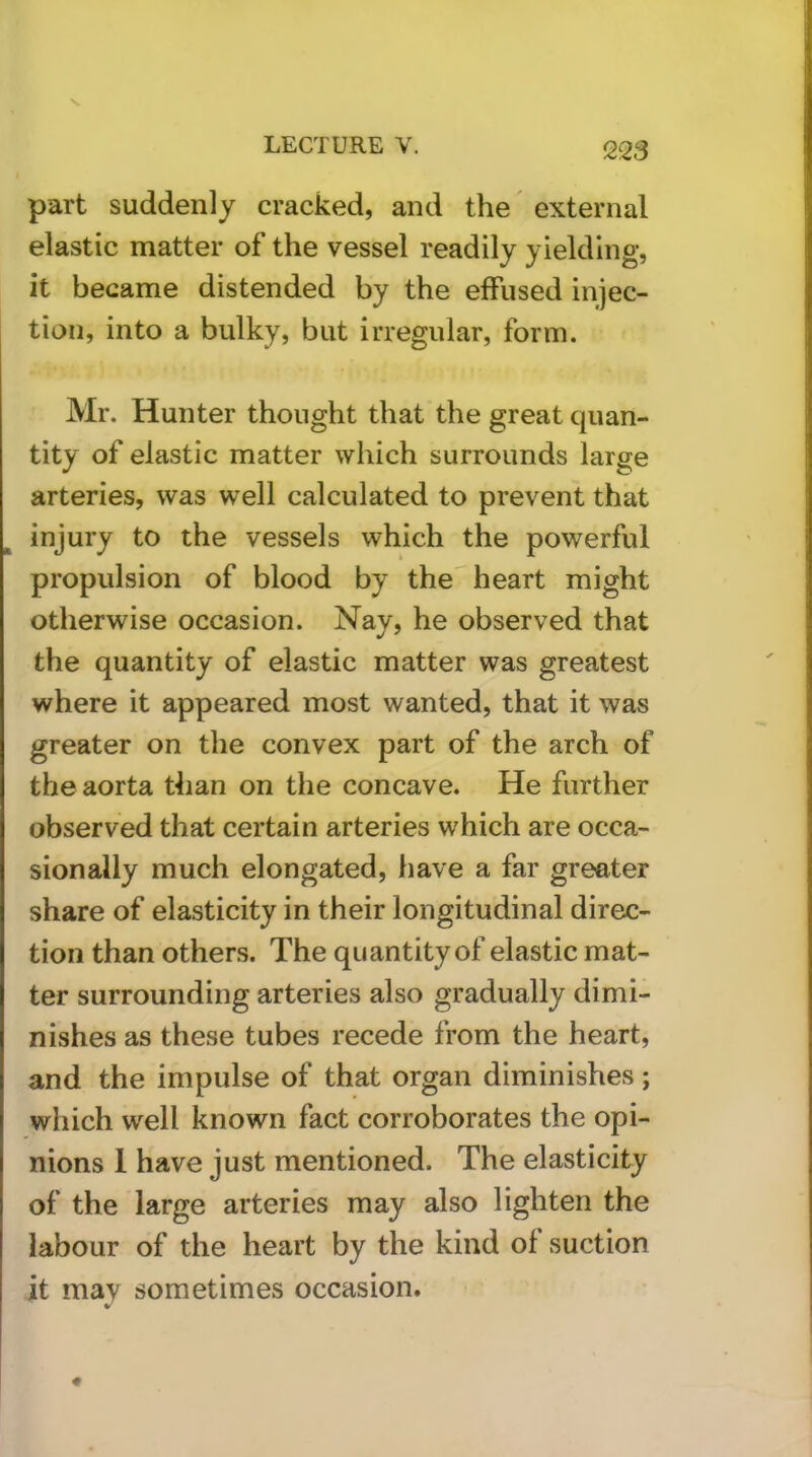 part suddenly cracked, and the external elastic matter of the vessel readily yielding, it became distended by the effused injec- tion, into a bulky, but irregular, form. Mr. Hunter thought that the great quan- tity of elastic matter which surrounds large arteries, was well calculated to prevent that injury to the vessels which the powerful propulsion of blood by the heart might otherwise occasion. Nay, he observed that the quantity of elastic matter was greatest where it appeared most wanted, that it was greater on the convex part of the arch of the aorta than on the concave. He further observed that certain arteries which are occa- sionally much elongated, have a far greater share of elasticity in their longitudinal direc- tion than others. The quantity of elastic mat- ter surrounding arteries also gradually dimi- nishes as these tubes recede from the heart, and the impulse of that organ diminishes; which well known fact corroborates the opi- nions 1 have just mentioned. The elasticity of the large arteries may also lighten the labour of the heart by the kind of suction it may sometimes occasion.
