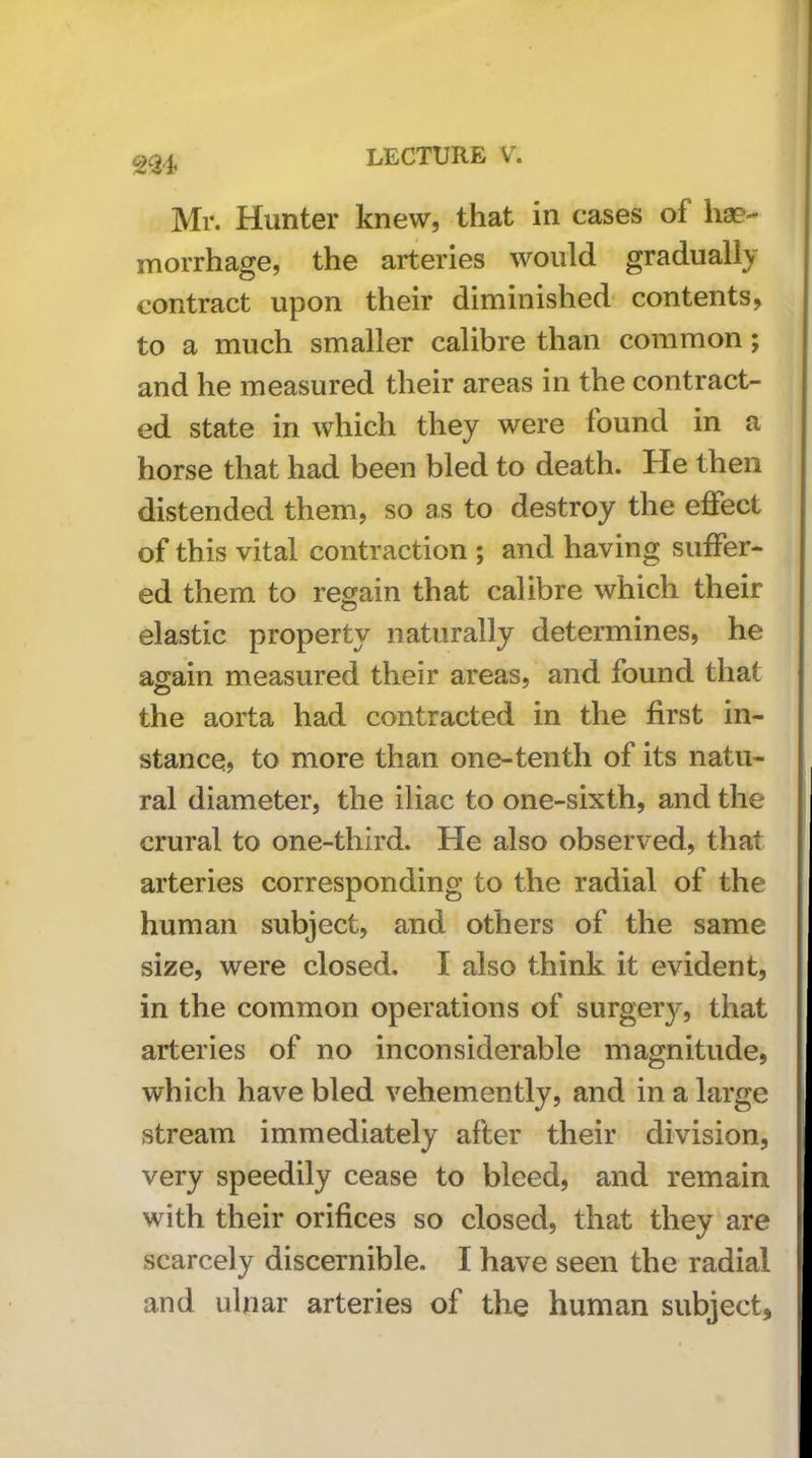 2^24 Mr. Hunter knew, that in cases of liaB- morrhage, the arteries would gradually contract upon their diminished contents, to a much smaller calibre than common; and he measured their areas in the contract- ed state in which they were found in a horse that had been bled to death. He then distended them, so as to destroy the eflfect of this vital contraction ; and having suffer- ed them to regain that calibre which their elastic property naturally determines, he again measured their areas, and found that the aorta had contracted in the first in- stance, to more than one-tenth of its natu- ral diameter, the iliac to one-sixth, and the crural to one-third. He also observed, that arteries corresponding to the radial of the human subject, and others of the same size, were closed. I also think it evident, in the common operations of surgery, that arteries of no inconsiderable magnitude, which have bled vehemently, and in a large stream immediately after their division, very speedily cease to bleed, and remain with their orifices so closed, that they are scarcely discernible. I have seen the radial and ulnar arteries of the human subject.