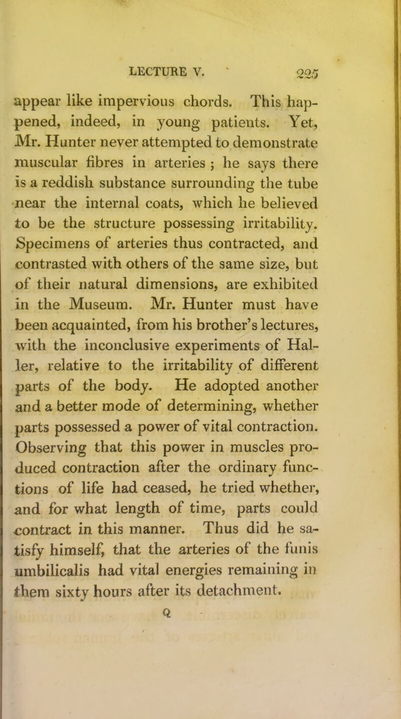 appear like impervious chords. This hap- pened, indeed, in young patients. Yet, Mr. Hunter never attempted to demonstrate muscular fibres in arteries ; he says there is a reddish substance surroundintj the tube •near the internal coats, which he believed to be the structure possessing irritability. Specimens of arteries thus contracted, and contrasted with others of the same size, but of their natural dimensions, are exhibited in the Museum. Mr. Hunter must have been acquainted, from his brother’s lectures, with the inconclusive experiments of Hal- ler, relative to the irritability of different parts of the body. He adopted another and a better mode of determining, whether parts possessed a power of vital contraction. Observing that this power in muscles pro- duced contraction after the ordinary func-< dons of life had ceased, he tried whether, and for what length of time, parts could contract in this manner. Thus did he sa- tisfy himself, that the arteries of the funis umbilicalis had vital energies remaining in them sixty hours after its detachment. Q