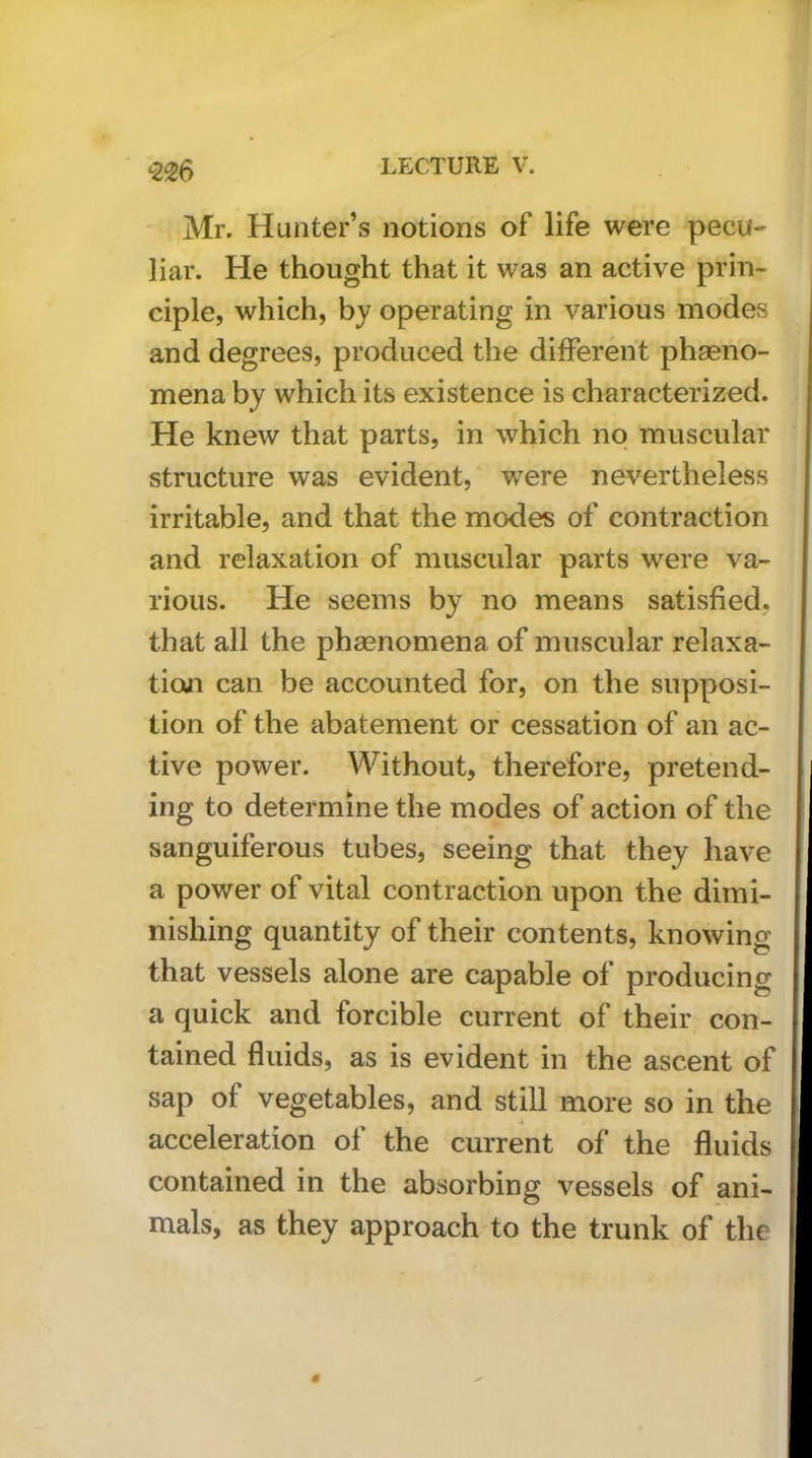 -226 Mr. Hunter’s notions of life were pecu- liar. He thought that it was an active prin- ciple, which, bj operating in various modes and degrees, produced the different phagno- mena by which its existence is characterized. He knew that parts, in which no muscular structure was evident, were nevertheless irritable, and that the modes of contraction and relaxation of muscular parts were va- rious. He seems by no means satisfied, that all the phagnomena of muscular relaxa- tion can be accounted for, on the supposi- tion of the abatement or cessation of an ac- tive power. Without, therefore, pretend- ing to determine the modes of action of the sanguiferous tubes, seeing that they have a power of vital contraction upon the dimi- nishing quantity of their contents, knowing that vessels alone are capable of producing a quick and forcible current of their con- tained fluids, as is evident in the ascent of sap of vegetables, and still more so in the acceleration of the current of the fluids contained in the absorbing vessels of ani- mals, as they approach to the trunk of the