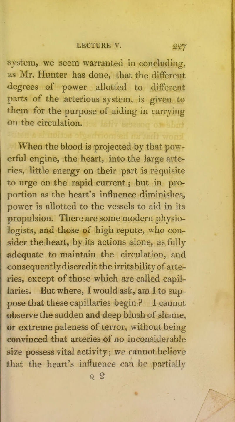 system, w.e seem warranted in concluding, as Mr. Hunter has done, that the different degrees of power allotted to different parts of the arterious system, is given to them for the purpose of aiding in carrying on the circulation. When the blood is projected by that pow- erful engine, the heart, into the large arte- ries, little energy on their part is requisite to urge on the rapid current; but in pro- portion as the heart’s influence diminishes, power is allotted to the vessels to aid in its propulsion. There are some modern physio- logists, and those of high repute, who con- sider the heart, by its actions alone, as fully adequate to maintain the circulation, and consequently discredit the irritability of arte- ries, except of those which are called capil- laries. But where, I would ask, am I to sup- pose that these capillaries begin ? I cannot observe the sudden and deep blush of shame, or extreme paleness of terror, without being convinced that arteries of no inconsiderable size possess vital activity; we cannot believe that the heart’s influence can be partially