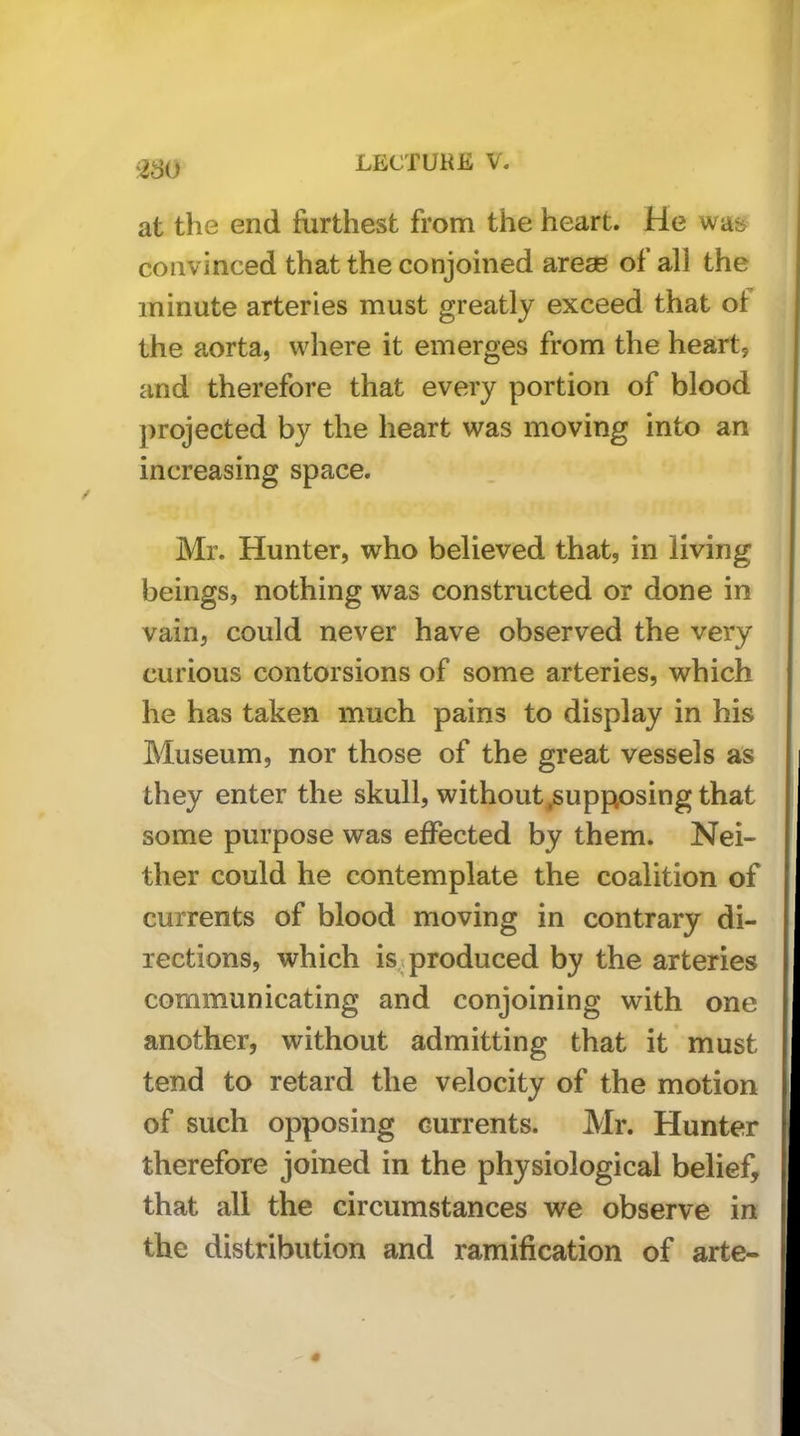 at the end furthest from the heart. He wa& convinced that the conjoined arese of all the minute arteries must greatly exceed that of the aorta, where it emerges from the heart, and therefore that every portion of blood projected by the heart was moving into an increasing space. Mr. Hunter, who believed that, in living beings, nothing was constructed or done in vain, could never have observed the very curious contorsions of some arteries, which he has taken much pains to display in his Museum, nor those of the great vessels as they enter the skull, without ^supposing that some purpose was effected by them. Nei- ther could he contemplate the coalition of currents of blood moving in contrary di- rections, which is,T produced by the arteries communicating and conjoining with one another, without admitting that it must tend to retard the velocity of the motion of such opposing currents. Mr. Hunter therefore joined in the physiological belief, that all the circumstances we observe in the distribution and ramification of arte-