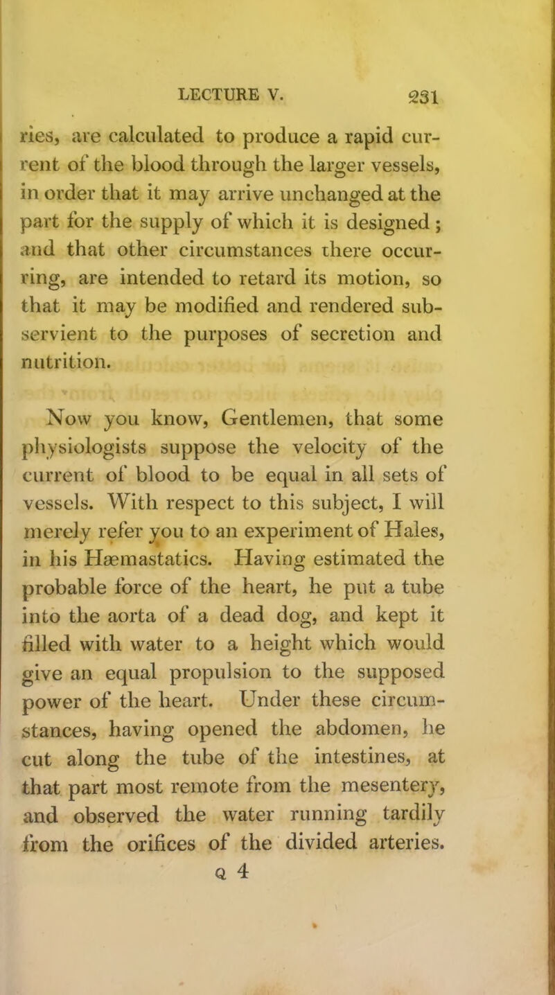 ries, are calculated to produce a rapid cur- rent of the blood through the larger vessels, in order that it may arrive unchanged at the part for the supply of which it is designed; and that other circumstances there occur- ring, are intended to retard its motion, so that it may be modified and rendered sub- servient to the purposes of secretion and nutrition. Now you know. Gentlemen, that some physiologists suppose the velocity of the current of blood to be equal in ail sets of vessels. With respect to this subject, I will merely refer you to an experiment of Hales, in his Haemastatics. Having estimated the probable force of the heart, he put a tube into the aorta of a dead dog, and kept it filled with water to a height which would give an equal propulsion to the supposed power of the heart. Under these circum- stances, having opened the abdomen, he cut along the tube of the intestines, at that part most remote from the mesenterjq and observed the water running tardily from the orifices of the divided arteries.