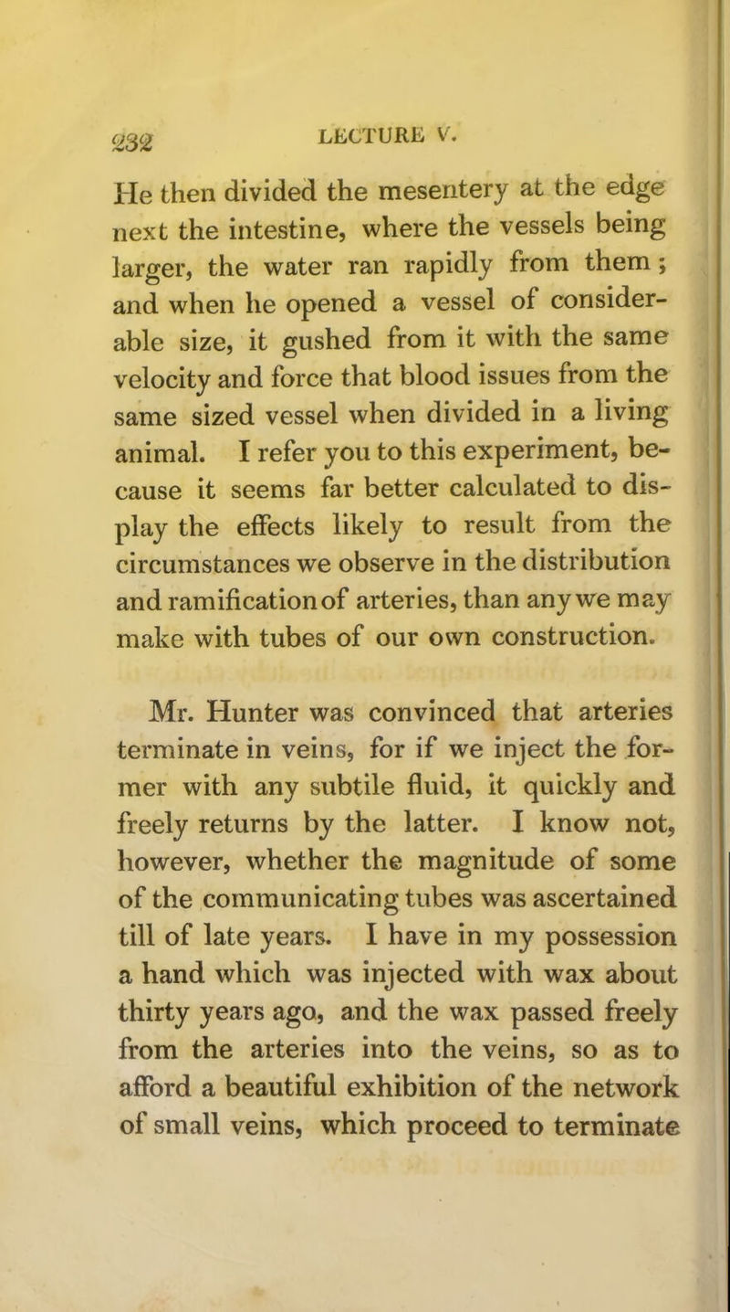 He then divided the mesentery at the edge next the intestine, where the vessels being larger, the water ran rapidly from them; and when he opened a vessel of consider- able size, it gushed from it with the same velocity and force that blood issues from the same sized vessel when divided in a living animal. I refer you to this experiment, be- cause it seems far better calculated to dis- play the effects likely to result from the circumstances we observe in the distribution and ramification of arteries, than any we may make with tubes of our own construction. Mr. Hunter was convinced that arteries terminate in veins, for if we inject the for- mer with any subtile fluid, it quickly and freely returns by the latter. I know not, however, whether the magnitude of some of the communicating tubes was ascertained till of late years. I have in my possession a hand which was injected with wax about thirty years ago, and the wax passed freely from the arteries into the veins, so as to afford a beautiful exhibition of the network of small veins, which proceed to terminate !