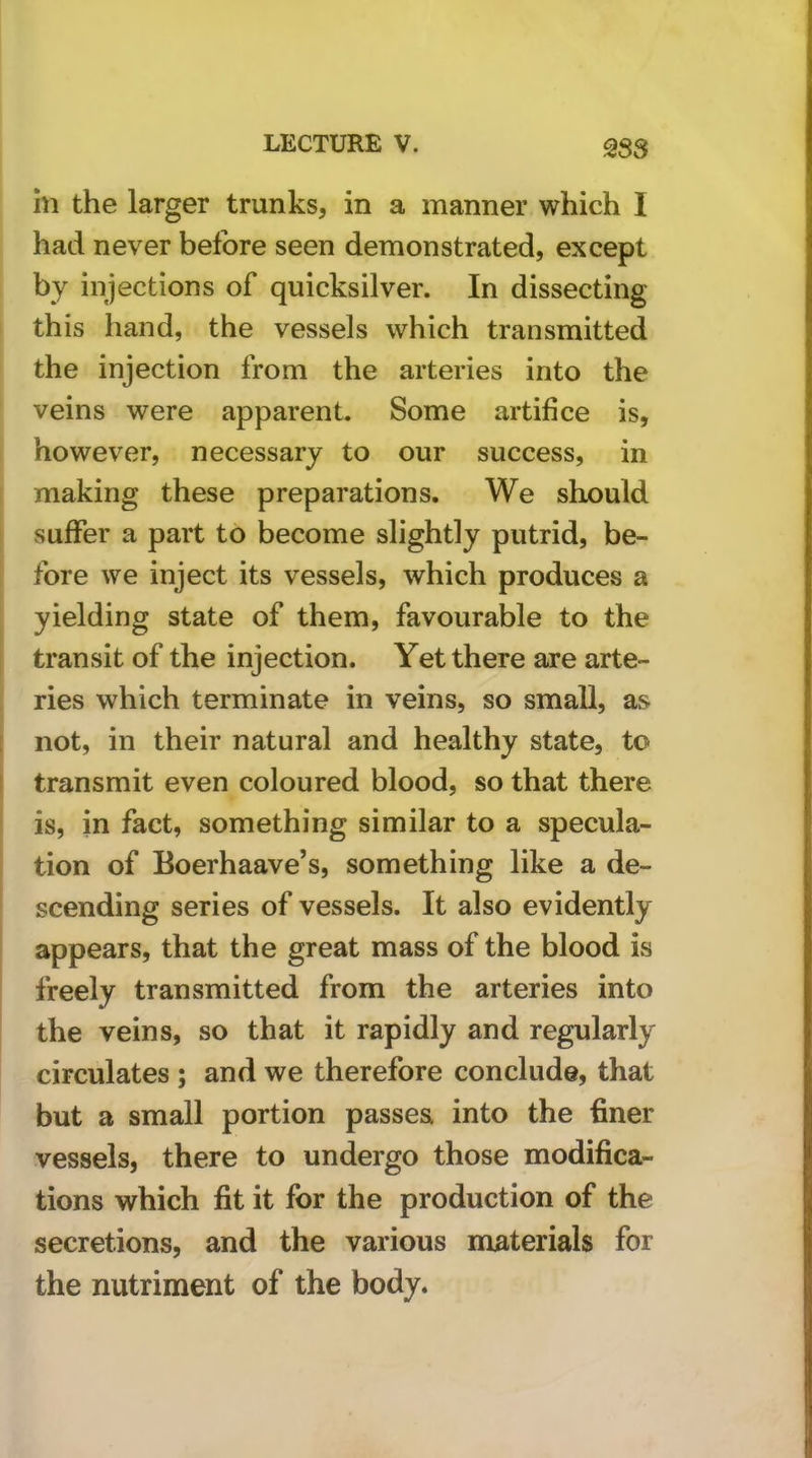 383 in the larger trunks, in a manner which I had never before seen demonstrated, except by injections of quicksilver. In dissecting this hand, the vessels which transmitted the injection from the arteries into the veins were apparent. Some artifice is, however, necessary to our success, in making these preparations. We should suffer a part to become slightly putrid, be- fore we inject its vessels, which produces a yielding state of them, favourable to the transit of the injection. Yet there are arte- ries which terminate in veins, so small, as not, in their natural and healthy state, to transmit even coloured blood, so that there is, in fact, something similar to a specula- tion of Eoerhaave’s, something like a de- scending series of vessels. It also evidently appears, that the great mass of the blood is freely transmitted from the arteries into the veins, so that it rapidly and regularly circulates ; and we therefore conclude, that but a small portion passes into the finer vessels, there to undergo those modifica- tions which fit it for the production of the secretions, and the various materials for the nutriment of the body.