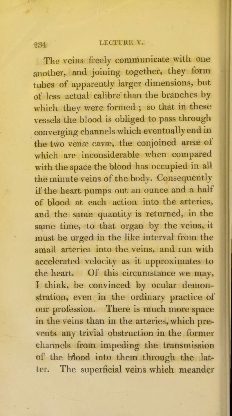 ! LECTUUK V. . The veins freely communicate with one another, and joining together, they form tubes of apparently larger dimensions, but of less actual calibre'than the branches by which they were formed ; so that in these vessels the blood is obliged to pass through j converging channels which eventually end in j the two venae cavae, the conjoined areae of which are inconsiderable when compared with the space the blood has occupied in all the minute veins of the body. Consequently if the heart pumps out an ounce and a hall of blood at each action into the arteries, and the same quantity is returned, in the same time, to that organ by the veins, it must be urged in the like interval from the small arteries into the veins, and run with accelerated velocity as it approximates to the heart. Of this circumstance we may, I think, be convinced by ocular demon- ' stration, even in the ordinary practice of our profession. There is much more space in the veins than in the arteries, which pre- vents any trivial obstruction in the former channels from impeding the transmission of the bdood into them through the lat- ter. The superficial veins which meander