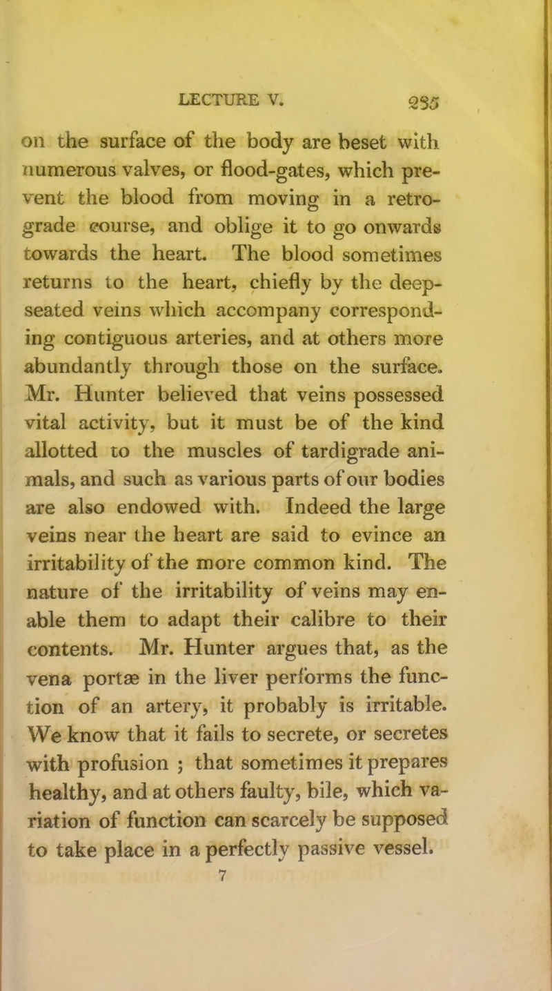 2S5 on the surface of the body are beset with numerous valves, or flood-gates, which pre- vent the blood from moving in a retro- grade course, and oblige it to go onwards towards the heart. The blood sometimes returns to the heart, chiefly by the deep- seated veins which accompany correspond- ing contiguous arteries, and at others more abundantly through those on the surface. Mr. Hunter believed that veins possessed vital activity, but it must be of the kind allotted to the muscles of tardigrade ani- mals, and such as various parts of our bodies are also endowed with. Indeed the large veins near the heart are said to evince an irritability of the more common kind. The nature of the irritability of veins may en- able them to adapt their calibre to their contents. Mr. Hunter argues that, as the vena portse in the liver performs the func- tion of an artery, it probably is irritable. We know that it fails to secrete, or secretes with profusion ; that sometimes it prepares healthy, and at others faulty, bile, which va- riation of function can scarcely be supposed to take place in a perfectly passive vessel.