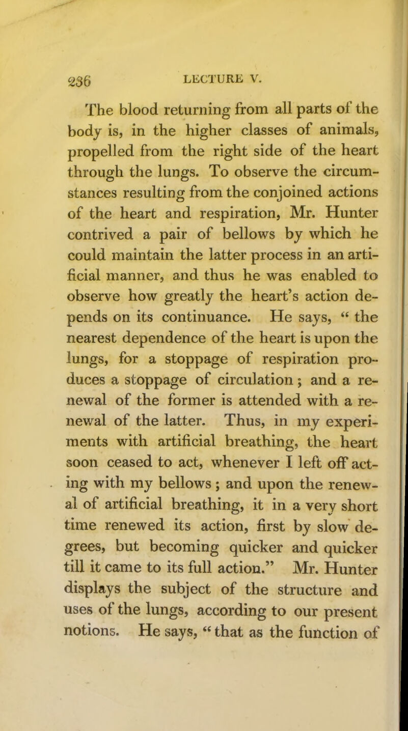 The blood returning from all parts of the body is, in the higher classes of animals, propelled from the right side of the heart through the lungs. To observe the circum- stances resulting from the conjoined actions of the heart and respiration, Mr. Hunter contrived a pair of bellows by which he could maintain the latter process in an arti- ficial manner, and thus he was enabled to observe how greatly the heart’s action de- pends on its continuance. He says, ‘‘ the nearest dependence of the heart is upon the lungs, for a stoppage of respiration pro- duces a stoppage of circulation; and a re- newal of the former is attended with a re- newal of the latter. Thus, in my experi- ments with artificial breathing, the heart soon ceased to act, whenever I left off act- ing with my bellows; and upon the renew- al of artificial breathing, it in a very short time renewed its action, first by slow de- grees, but becoming quicker and quicker till it came to its full action.” Mr. Hunter displays the subject of the structure and uses of the lungs, according to our present notions. He says, “ that as the function of