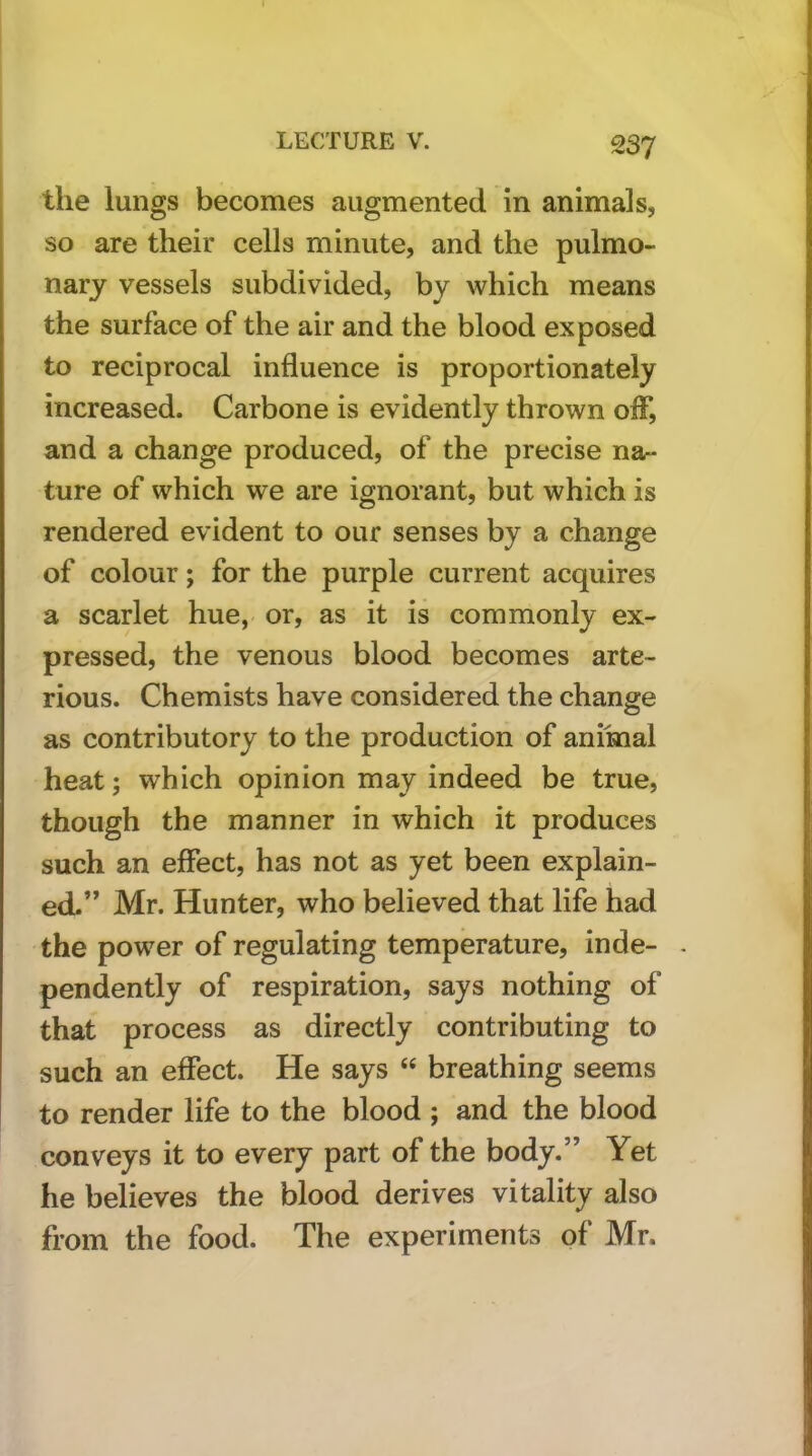 the lungs becomes augmented in animals, so are their cells minute, and the pulmo- nary vessels subdivided, by which means the surface of the air and the blood exposed to reciprocal influence is proportionately increased. Carbone is evidently thrown oiF, and a change produced, of the precise na- ture of which we are ignorant, but which is rendered evident to our senses by a change of colour; for the purple current acquires a scarlet hue, or, as it is commonly ex- pressed, the venous blood becomes arte- rious. Chemists have considered the change as contributory to the production of animal heat; which opinion may indeed be true, though the manner in which it produces such an effect, has not as yet been explain- ed.” Mr. Hunter, who believed that life had the power of regulating temperature, inde- - pendently of respiration, says nothing of that process as directly contributing to such an effect. He says “ breathing seems to render life to the blood ; and the blood conveys it to every part of the body.” Yet he believes the blood derives vitality also from the food. The experiments of Mr.