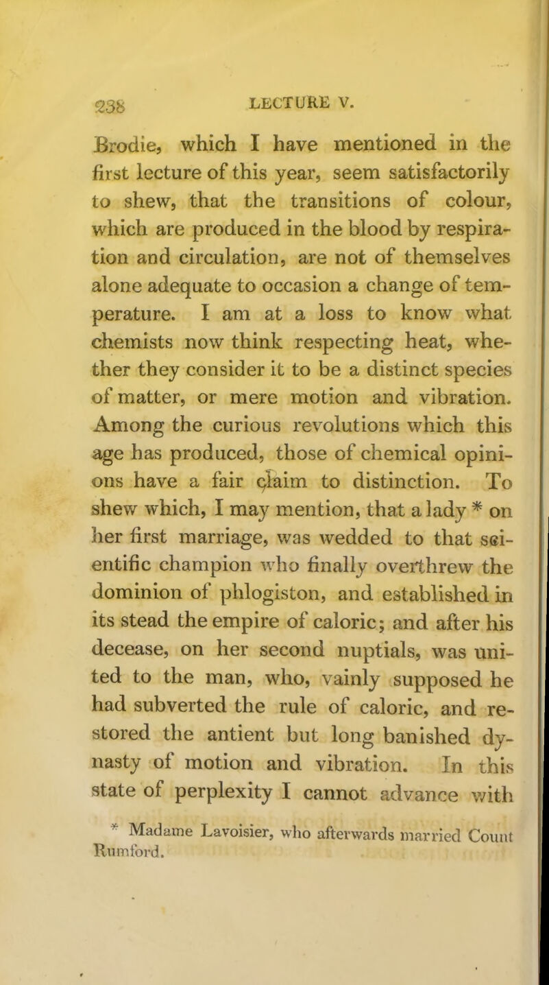 Brodie, which I have mentioned in the first lecture of this year, seem satisfactorily to shew, that the transitions of colour, which are produced in the blood by respira- tion and circulation, are not of themselves alone adequate to occasion a change of tem- perature. I am at a loss to know what chemists now think respecting heat, whe- ther they consider it to be a distinct species of matter, or mere motion and vibration. Among the curious revolutions which this age has produced, those of chemical opini- ons have a fair qlaim to distinction. To shew which, I may mention, that a lady * on her first marriage, was wedded to that sci- entific champion who finally overthrew the dominion of phlogiston, and established in its stead the empire of caloric; and after his decease, on her second nuptials, was uni- ted to the man, who, vainly .supposed he had subverted the rule of caloric, and re- stored the antient but long banished dy- nasty of motion and vibration. In this state of perplexity I cannot advance v/ith * Madame Lavoisier, who afterwards married Count Rumford.