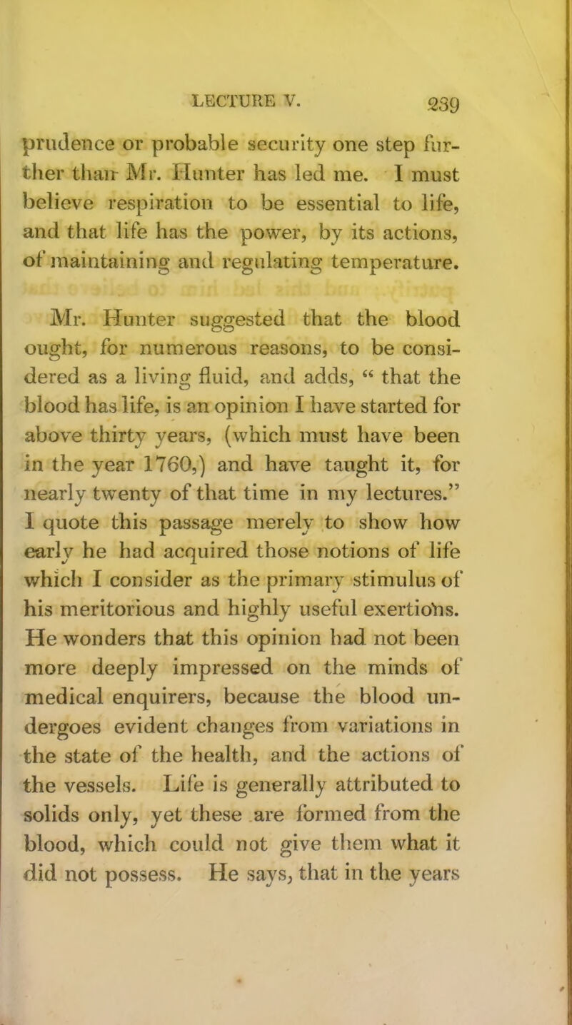prudence or probable security one step fur- ther tliair Mr. Hunter has led me. I must believe respiration to be essential to life, and that life has the power, by its actions, of maintaining and regulating temperature. Mr. Hunter suggested that the blood ought, for numerous reasons, to be consi- dered as a living fluid, and adds, “ that the blood has life, is an opinion I have started for above thirty years, (which must have been in the year 1760,) and have taught it, for nearly twenty of that time in my lectures.” I quote this passage merely to show how early he had acquired those notions of life which I consider as the primary stimulus of his meritorious and highly useful exertioVis. He wonders that this opinion had not been more deeply impressed on the minds of medical enquirers, because the blood un- dergoes evident changes from variations in the state of the health, and the actions of the vessels. Life is generally attributed to solids only, yet these .are Ibrmed from the blood, which could not give them what it did not possess. He says, that in the years