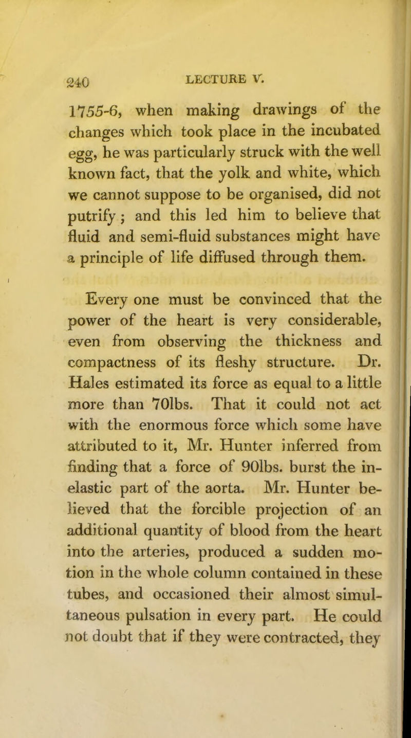 S4.0 1755-6, when making drawings of the changes which took place in the incubated egg, he was particularly struck with the well known fact, that the yolk and white, which we cannot suppose to be organised, did not putrify ; and this led him to believe that fluid and semi-fluid substances might have a principle of life diffused through them. Every one must be convinced that the power of the heart is very considerable, even from observing the thickness and compactness of its fleshy structure. Dr. Hales estimated its force as equal to a little more than 70lbs. That it could not act with the enormous force which some have attributed to it, Mr. Hunter inferred from finding that a force of 901bs. burst the in- elastic part of the aorta. Mr. Hunter be- lieved that the forcible projection of an additional quantity of blood from the heart into the arteries, produced a sudden mo- tion in the whole column contained in these tubes, and occasioned their almost'simul- taneous pulsation in every part. He could not doubt that if they were contracted, they