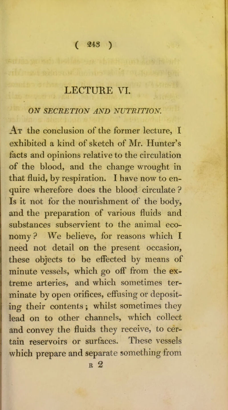 ( 24S ) LECTURE VI. ON SECRETION AND NUTRITION. At the conclusion of the former lecture, I exhibited a kind of sketch of Mr. Hunter’s facts and opinions relative to the circulation of the blood, and the change wrought in that fluid, by respiration. I have now to en- quire wherefore does the blood circulate ? Is it not for the nourishment of the body, and the preparation of various fluids and substances subservient to the animal eco- nomy ? We believe, for reasons which I need not detail on the present occasion, these objects to be effected by means of minute vessels, which go off from the ex- treme arteries, and which sometimes ter- minate by open orifices, effusing or deposit- ing their contents; whilst sometimes they lead on to other channels, which collect and convey the fluids they receive, to cer- tain reservoirs or surfaces. These vessels which prepare and separate something from