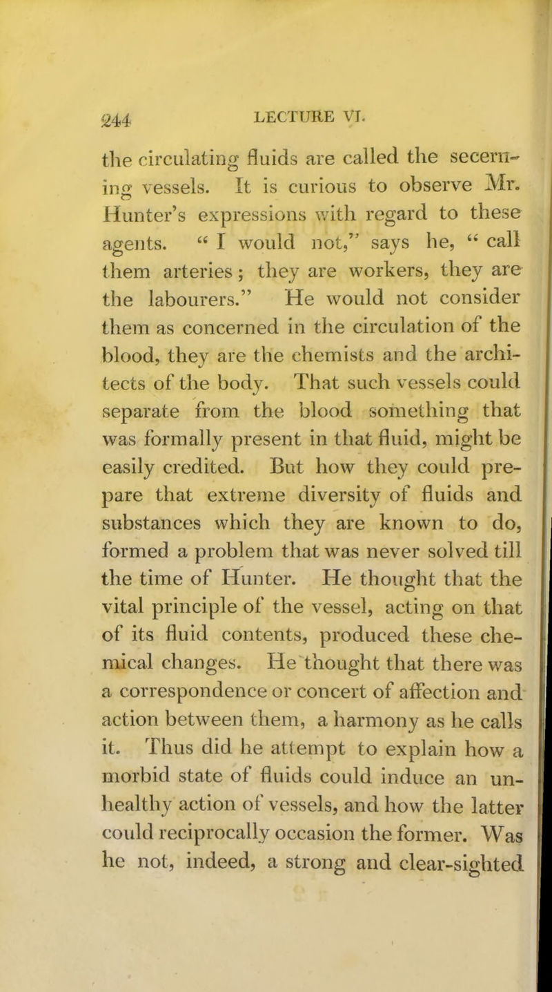 tlie circulating fluids are called the secern- ins vessels. It is curious to observe Mr. Hunter’s expressions v/itli regard to these agejits. “ I would not,” says he, “ call them arteries; they are workers, they are the labourers.” He would not consider them as concerned in the circulation of the blood, they are the chemists and the archi- tects of the body. That such vessels could separate from the blood something that was formally present in that fluid, might be easily credited. But how they could pre- pare that extreme diversity of fluids and substances which they are known to do, formed a problem that was never solved till the time of Hunter. He thouo;ht that the vital principle of the vessel, acting on that of its fluid contents, produced these che- mical changes. He thought that there was a correspondence or concert of affection and action between them, a harmony as he calls it. Thus did he attempt to explain how a morbid state of fluids could induce an un- healthy action of vessels, and how the latter could reciprocally occasion the former. Was he not, indeed, a strong and clear-sighted