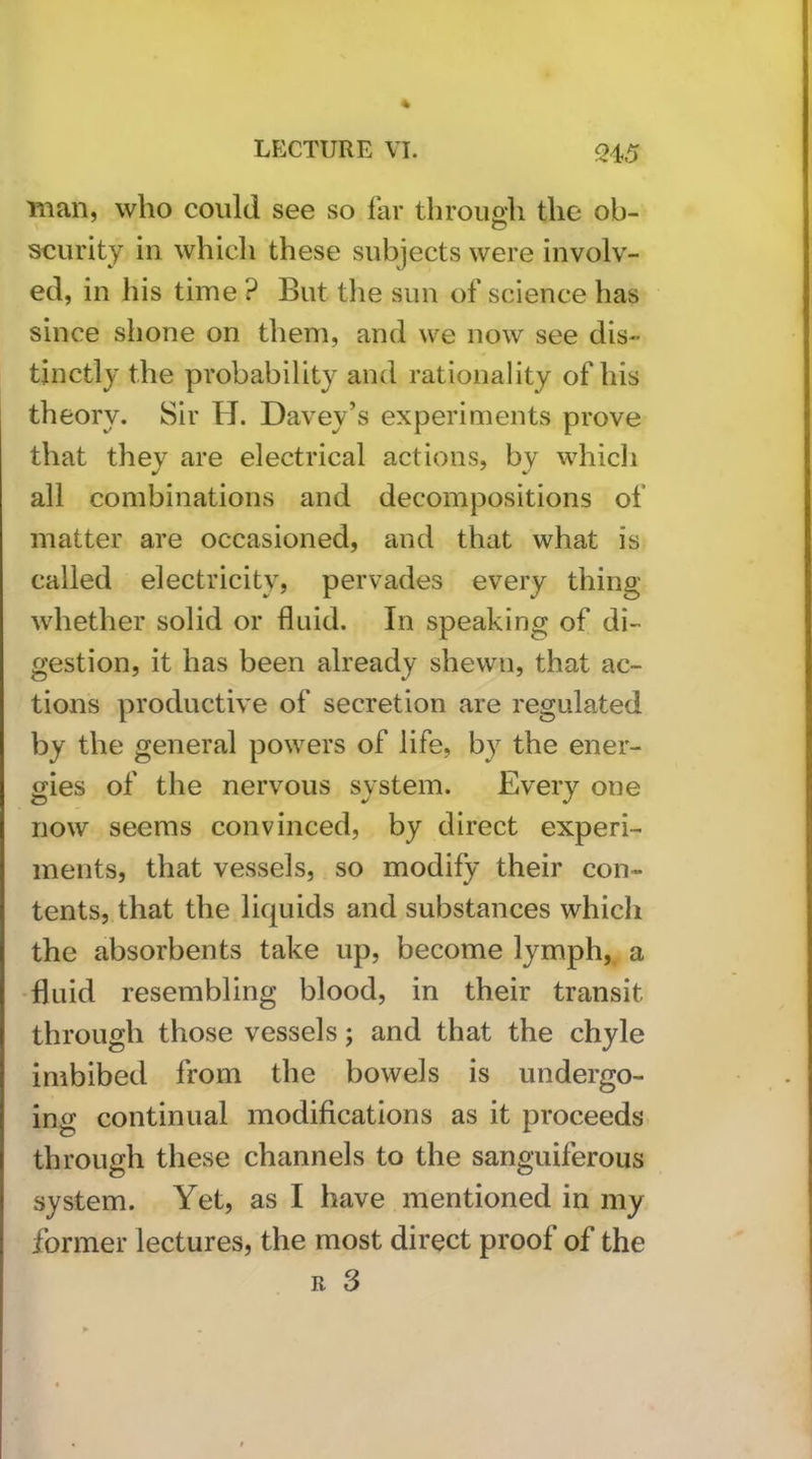 man, who could see so far through the ob- scurity in whicli these subjects were involv- ed, in his time ? But the sun of science has since shone on them, and we now see dis- tinctly the probability and rationality of his theory. Sir H. Davey’s experiments prove that they are electrical actions, by whicli all combinations and decompositions of matter are occasioned, and that what is called electricity, pervades every thing whether solid or fluid. In speaking of di- gestion, it has been already shewn, that ac- tions productive of secretion are regulated by the general powers of life, by the ener- gies of the nervous system. Every one now seems convinced, by direct experi- ments, that vessels, so modify their con- tents, that the liquids and substances which the absorbents take up, become lymph, a -fluid resembling blood, in their transit through those vessels; and that the chyle imbibed from the bowels is undergo- ing continual modifications as it proceeds through these channels to the sanguiferous system. Yet, as I have mentioned in my former lectures, the most direct proof of the