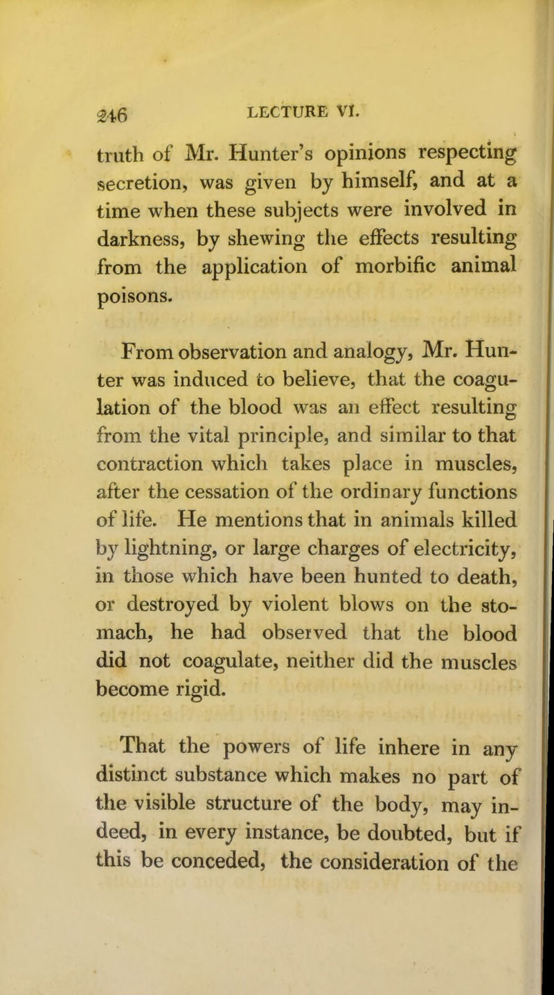 M6 truth of Mr. Hunter’s opinions respecting secretion, was given by himself, and at a time when these subjects were involved in darkness, by shewing the effects resulting from the application of morbific animal poisons. From observation and analogy, Mr. Hun- ter was induced to believe, that the coagu- lation of the blood was an effect resulting from the vital principle, and similar to that contraction which takes place in muscles, after the cessation of the ordinary functions of life. He mentions that in animals killed by lightning, or large charges of electricity, in those which have been hunted to death, or destroyed by violent blows on the sto- mach, he had observed that the blood did not coagulate, neither did the muscles become rigid. That the powers of life inhere in any distinct substance which makes no part of the visible structure of the body, may in- deed, in every instance, be doubted, but if this be conceded, the consideration of the