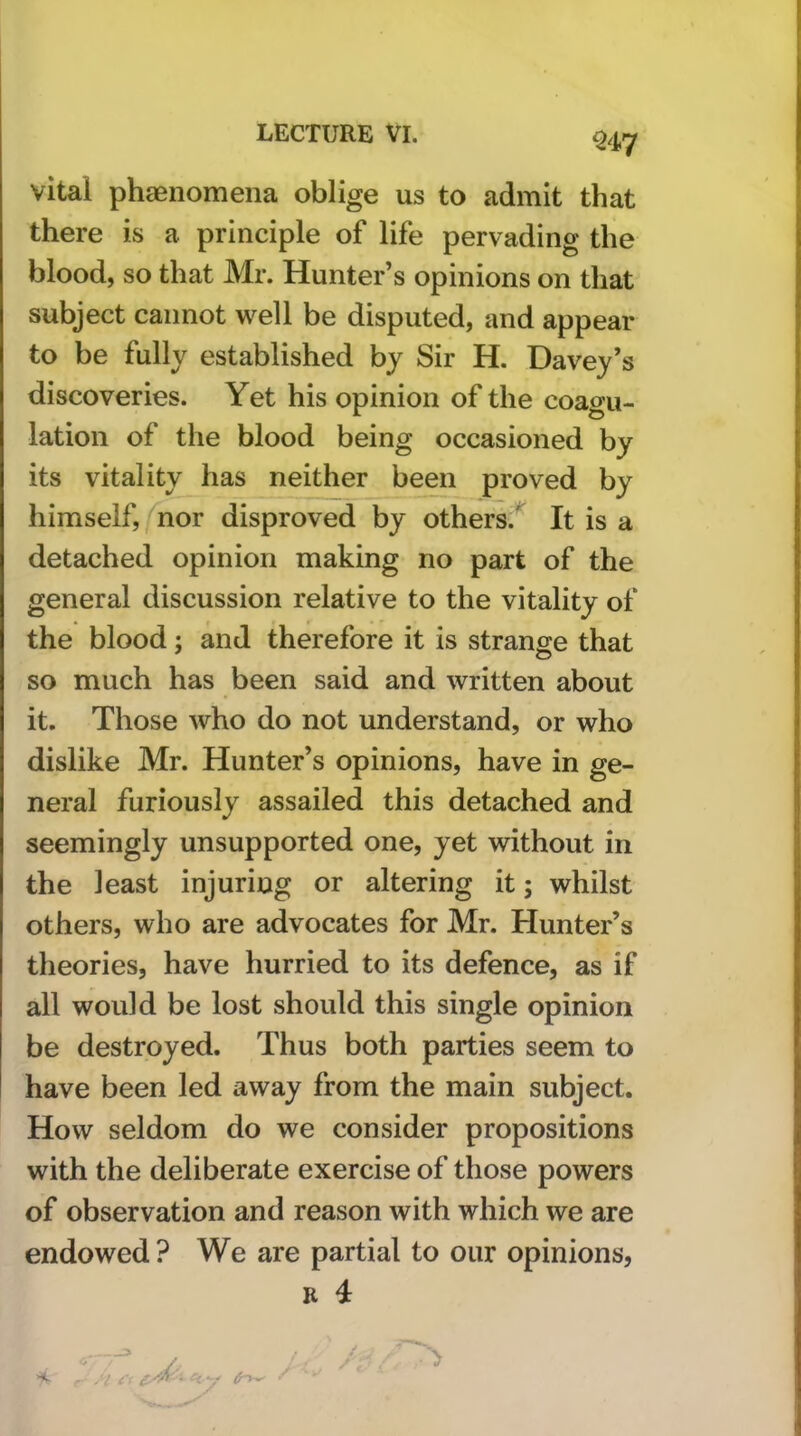 ^47 vital phaenomena oblige us to admit that there is a principle of life pervading the blood, so that Mr. Hunter’s opinions on that subject cannot well be disputed, and appear to be fully established by Sir H. Davey’s discoveries. Yet his opinion of the coagu- lation of the blood being occasioned by its vitality has neither been proved by himself, nor disproved by others.'^ It is a detached opinion making no part of the general discussion relative to the vitality of the blood; and therefore it is strange that so much has been said and written about it. Those who do not understand, or who dislike Mr. Hunter’s opinions, have in ge- neral furiously assailed this detached and seemingly unsupported one, yet without in the least injuring or altering it; whilst others, who are advocates for Mr. Hunter’s theories, have hurried to its defence, as if all would be lost should this single opinion be destroyed. Thus both parties seem to have been led away from the main subject. How seldom do we consider propositions with the deliberate exercise of those powers of observation and reason with which we are endowed? We are partial to our opinions, R 4