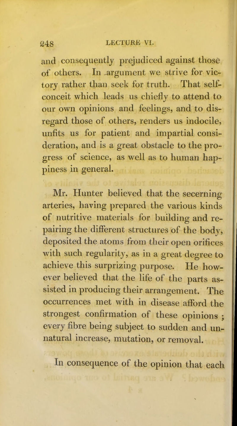 and consequently prejudiced against those of others. In .argument we strive for vic- tory rather than seek for truth. That self- conceit which leads us chiefly to attend to our own opinions and feelings, and to dis- regard those of others, renders us indocile, unfits us for patient and impartial consi- deration, and is a great obstacle to the pro- gress of science, as well as to human hap- piness in general. Mr. Hunter believed that the secerning arteries, having prepared the various kinds of nutritive materials for building and re- pairing the different structures of the body, deposited the atoms from their open orifices with such regularity, as in a great degree to achieve this surprizing purpose. He how- ever believed that the life of the parts as- sisted in producing their arrangement. The occurrences met with in disease afford the strongest confirmation of these opinions ; every fibre being subject to sudden and un- natural increase, mutation, or removal. In consequence of the opinion that each